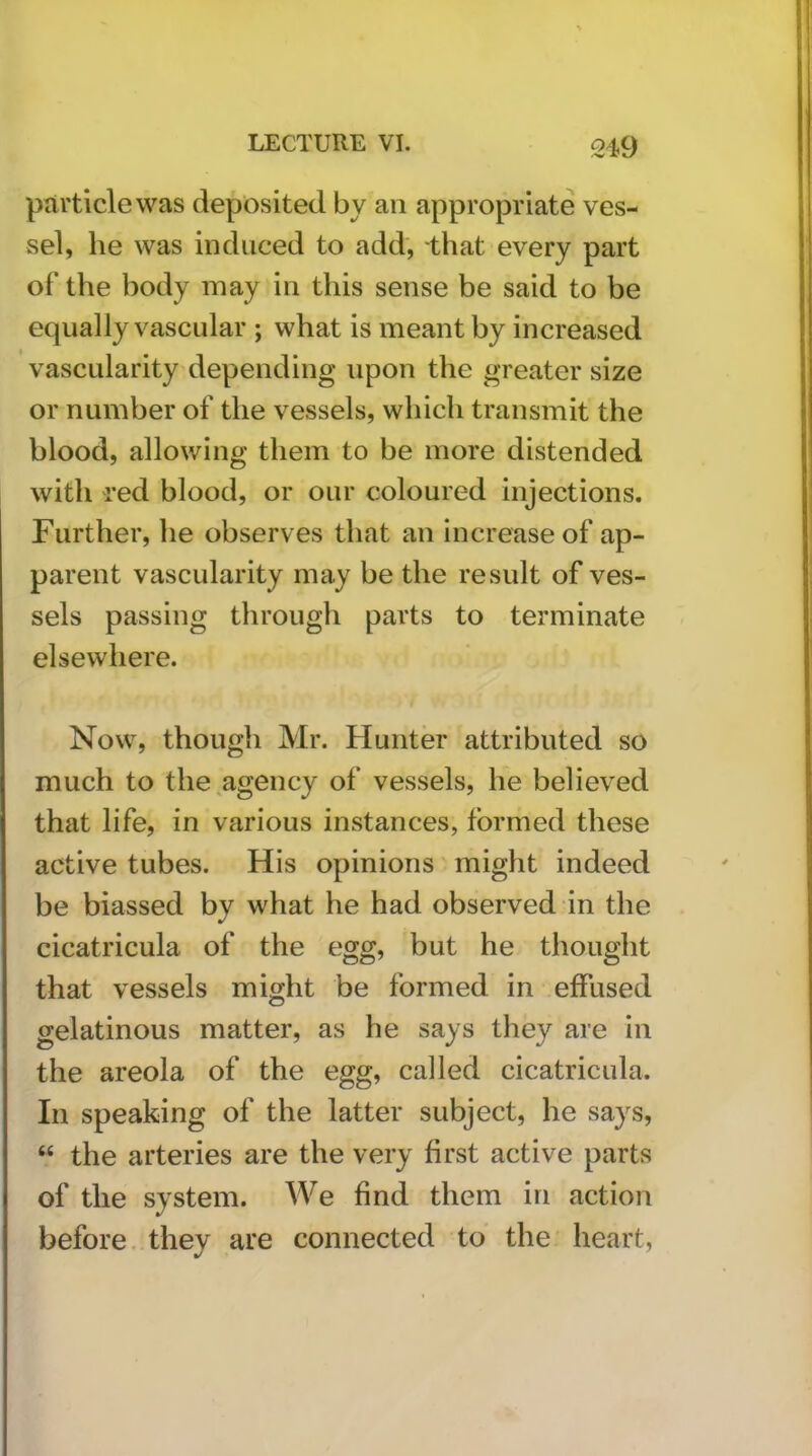 particle was deposited by an appropriate ves- sel, he was induced to add, that every part of the body may in this sense be said to be equally vascular ; what is meant by increased vascularity depending upon the greater size or number of the vessels, which transmit the blood, allowing them to be more distended with red blood, or our coloured injections. Further, he observes that an increase of ap- parent vascularity may be the result of ves- sels passing through parts to terminate elsewhere. Now, though Mr. Hunter attributed so much to the,agency of vessels, he believed that life, in various instances, formed these active tubes. His opinions' might indeed be biassed by what he had observed in the cicatricula of the egg, but he thought that vessels might be formed in .effused gelatinous matter, as he says they are in the areola of the egg, called cicatricula. In speaking of the latter subject, he says, “ the arteries are the very first active parts of the system. We find them in action before, they are connected to the heart,