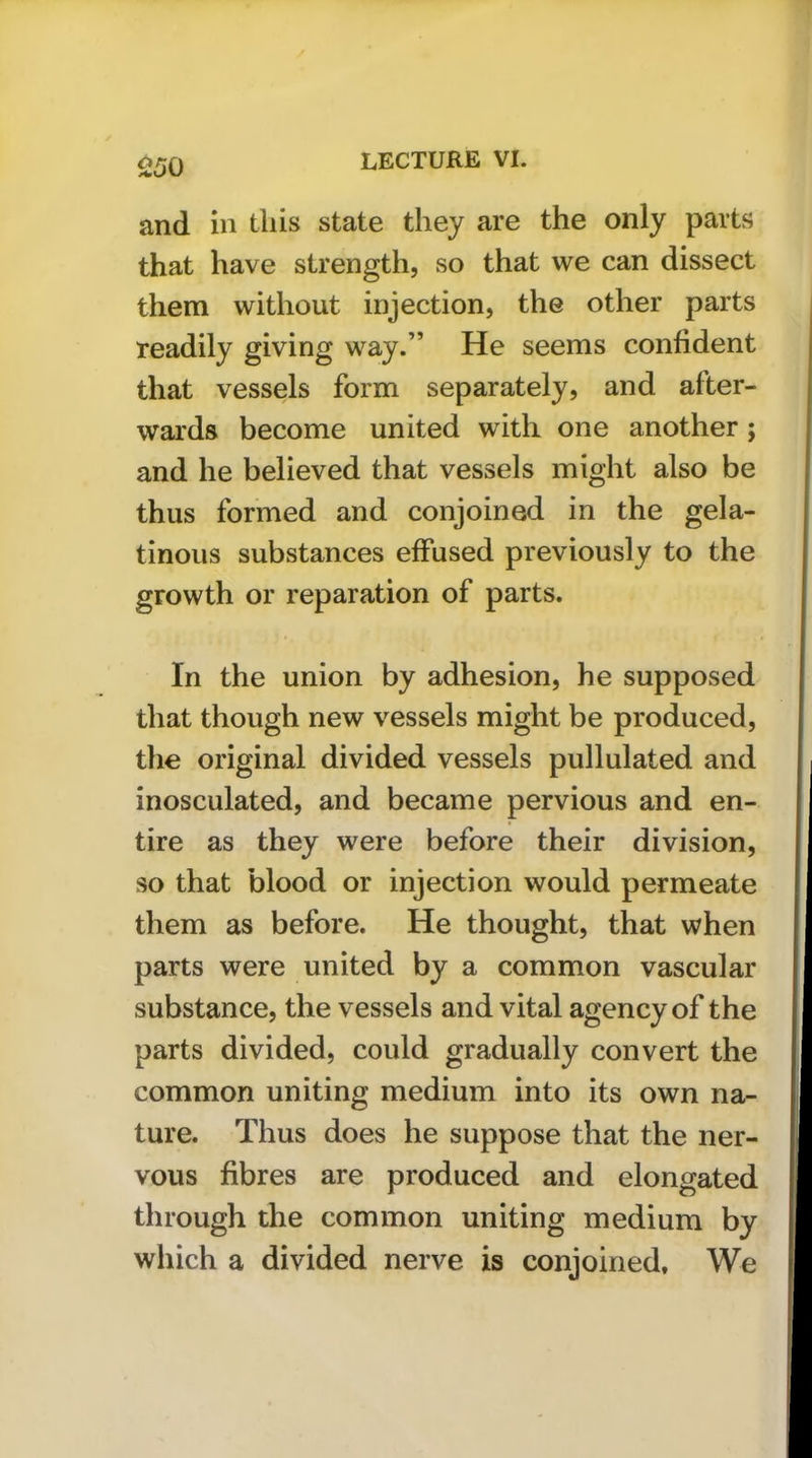 and in this state they are the only parts that have strength, so that we can dissect them without injection, the other parts readily giving way.” He seems confident that vessels form separately, and after- wards become united with one another ; and he believed that vessels might also be thus formed and conjoined in the gela- tinous substances effused previously to the growth or reparation of parts. In the union by adhesion, he supposed that though new vessels might be produced, the original divided vessels pullulated and inosculated, and became pervious and en- tire as they were before their division, so that blood or injection would permeate them as before. He thought, that when parts were united by a common vascular substance, the vessels and vital agency of the parts divided, could gradually convert the common uniting medium into its own na- ture. Thus does he suppose that the ner- vous fibres are produced and elongated through the common uniting medium by which a divided nerve is conjoined. We
