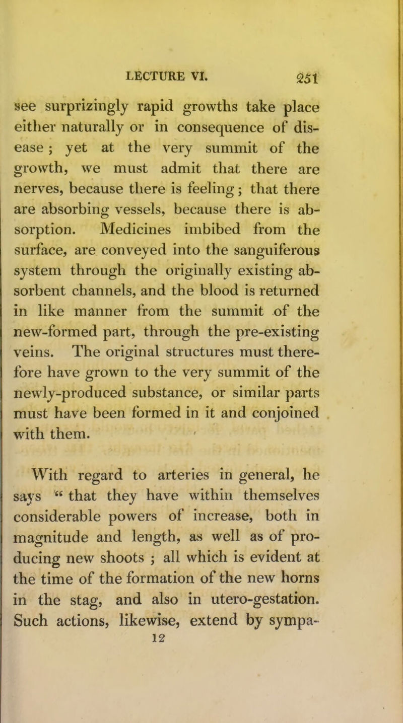 see surprizingly rapid growths take place either naturally or in consequence of dis- ease ; yet at the very summit of the growth, we must admit that there are nerves, because there is feeling; that there are absorbing vessels, because there is ab- sorption. Medicines imbibed from the surface, are conveyed into the sanguiferous system through the originally existing ab- sorbent channels, and the blood is returned in like manner from the summit of the new-formed part, through the pre-existing veins. The original structures must there- fore have grown to the very summit of the newly-produced substance, or similar parts must have been formed in it and conjoined . with them. With regard to arteries in general, he says “ that they have within themselves considerable powers of increase, both in magnitude and length, as well as of pro- ducing new shoots ; all which is evident at the time of the formation of the new horns in the stag, and also in utero-gestation. Such actions, likewise, extend by sympa- 12