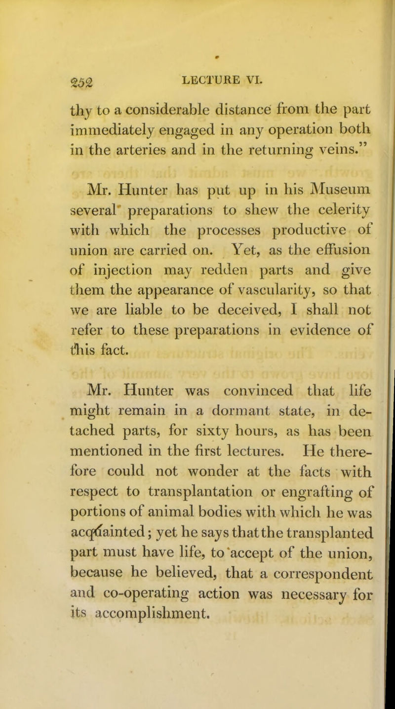 thy to a considerable distances from the part immediately engaged in any operation both in the arteries and in the returning veins.” Mr. Hunter has put up in his IMuseum several* preparations to shew the celerity with which the processes productive of union are carried on. Yet, as the effusion of injection may redden parts and give them the appearance of vascularity, so that we are liable to be deceived, I shall not refer to these preparations in evidence of fliis fact. Mr. Hunter was convinced that life might remain in a dormant state, in de- tached parts, for sixty hours, as has been mentioned in the first lectures. He there- fore could not wonder at the facts with respect to transplantation or engrafting of portions of animal bodies with which he was acquainted; yet he says that the transplanted part must have life, to‘accept of the union, because he believed, that a correspondent and co-operating action was necessary for its accomplishment.