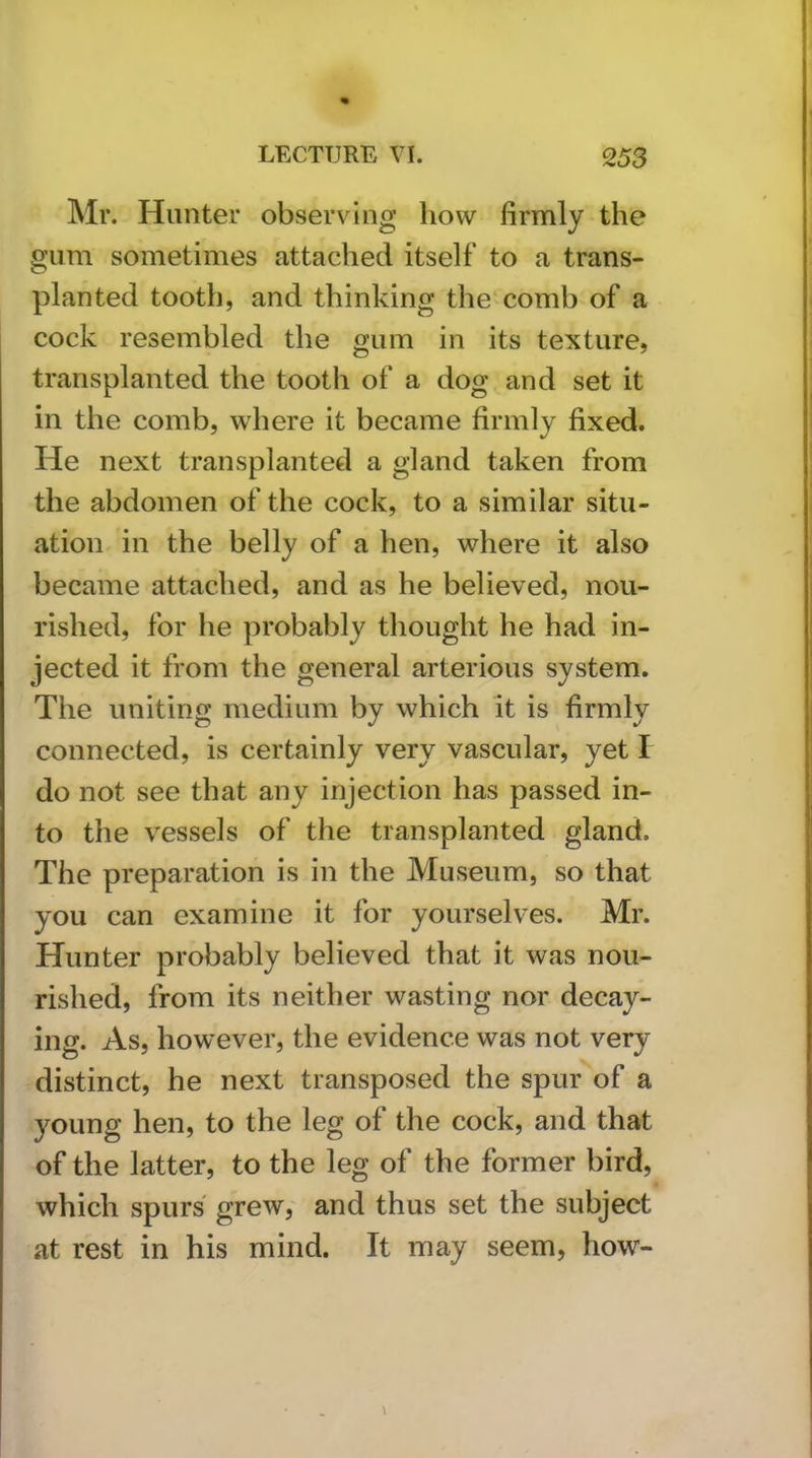 Mr. Hunter observing how firmly the gum sometimes attached itself to a trans- planted tooth, and thinking the comb of a cock resembled the gum in its texture, transplanted the tooth of a dog and set it in the comb, where it became firmly fixed. He next transplanted a gland taken from the abdomen of the cock, to a similar situ- ation in the belly of a hen, where it also became attached, and as he believed, nou- rished, for he probably thought he had in- jected it from the general arterious system. The uniting medium by which it is firmly connected, is certainly very vascular, yet I do not see that any injection has passed in- to the vessels of the transplanted gland. The preparation is in the Museum, so that you can examine it for yourselves. Mr. Hunter probably believed that it was nou- rished, from its neither wasting nor decay- ing. As, however, the evidence was not very distinct, he next transposed the spur of a young hen, to the leg of the cock, and that of the latter, to the leg of the former bird, which spurs grew, and thus set the subject at rest in his mind. It may seem, how-