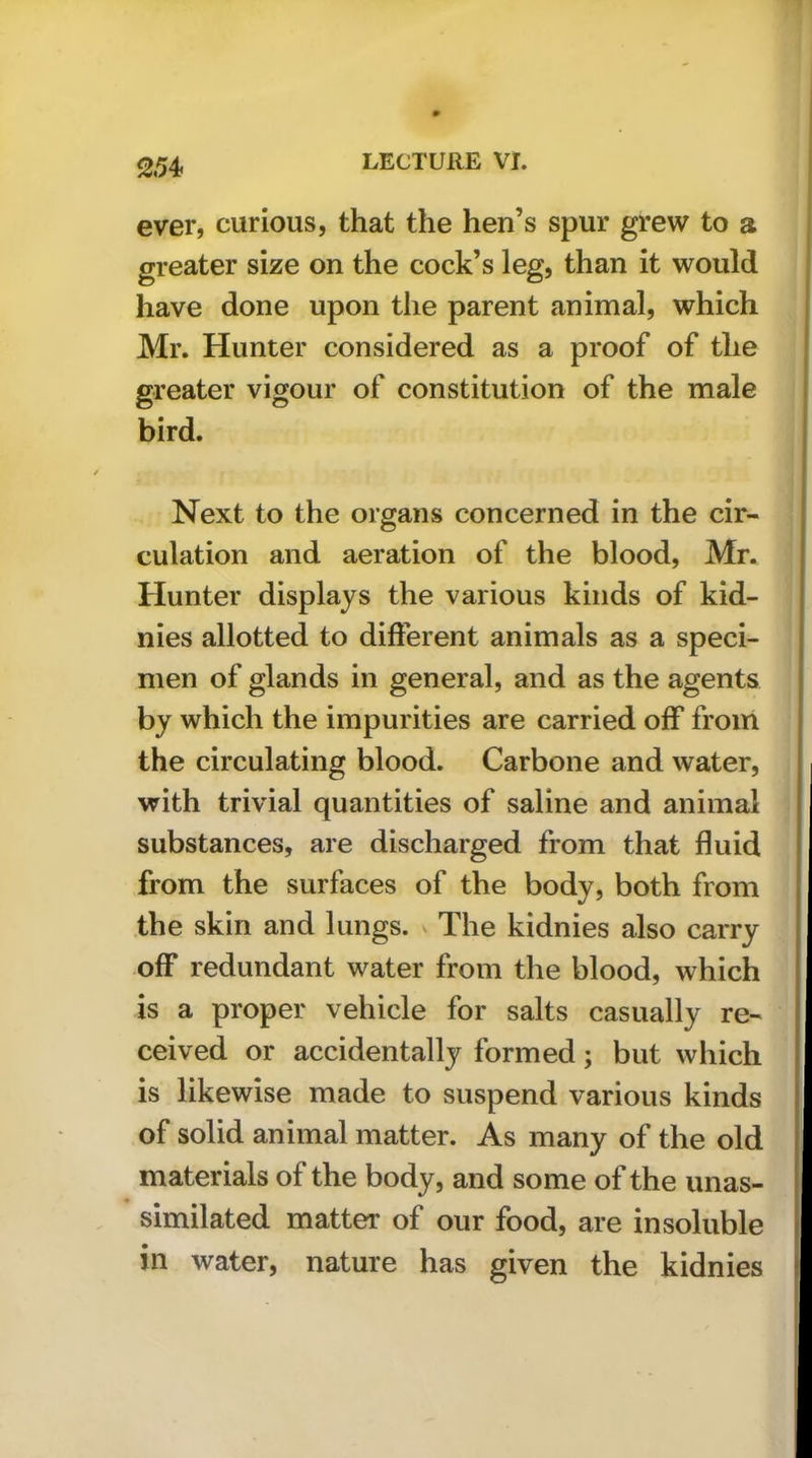 25^ ever, curious, that the hen’s spur grew to a greater size on the cock’s leg, than it would have done upon the parent animal, which Mr. Hunter considered as a proof of the greater vigour of constitution of the male bird. Next to the organs concerned in the cir- culation and aeration of the blood, Mr. Hunter displays the various kinds of kid- nies allotted to different animals as a speci- men of glands in general, and as the agents by which the impurities are carried off from the circulating blood. Carbone and water, with trivial quantities of saline and animal substances, are discharged from that fluid from the surfaces of the body, both from the skin and lungs. ^ The kidnies also carry off redundant water from the blood, which is a proper vehicle for salts casually re- ceived or accidentally formed; but which is likewise made to suspend various kinds of solid animal matter. As many of the old materials of the body, and some of the unas- similated matter of our food, are insoluble in water, nature has given the kidnies