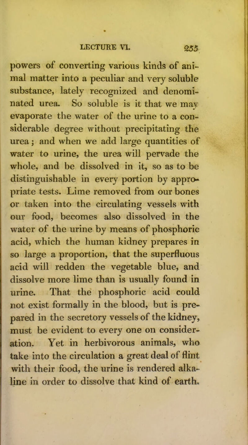 t powers of converting various kinds of ani- mal matter into a peculiar and very soluble substance, lately recognized and denomi- nated urea. So soluble is it that we may evaporate the water of the urine to a con- siderable degree without precipitating the urea; and when we add large quantities of water to urine, the urea will pervade the whole, and be dissolved in it, so as to be distinguishable in every portion by appro- priate tests. Lime removed from our bones or taken into the circulating vessels with our food, becomes also dissolved in the water of the urine by means of phosphoric acid, which the human kidney prepares in so large a proportion, that the superfluous acid will redden the vegetable blue, and dissolve more lime than is usually found in urine. That the phosphoric acid could not exist formally in the blood, but is pre- pared in the secretory vessels of the kidney, must be evident to every one on consider- ation. Yet in herbivorous animals, who take into the circulation a great deal of flint with their food, the urine is rendered alka- line in order to dissolve that kind of earth.