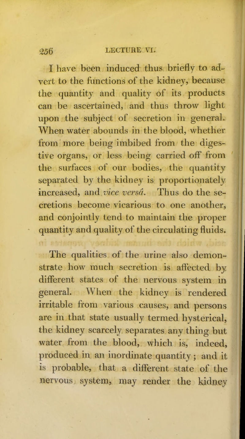 I have been induced thus, briefly to ad- vert to the functions of the kidney, because the quantity and quality of its products can be ascertained, and thus throw light upon the subject of secretion in general* When water abounds in the blood, whether from'more being imbibed from the diges- tive organs, or less being carried off from ' the surfaces of our bodies, the quantity separated by the kidney is proportionately increased, and vice versa. Thus do the se- cretions become vicarious to one another, and conjointly tend to maintain the proper quantity and quality of the circulating fluids. The qualities of the urine also demon- strate how much secretion is affected by different states of the nervous system in general. When the kidney is rendered irritable from various causes, and persons are in that state usually termed hysterical, the kidney scarcely, separates, any thing but water from the blood,, which is, indeed, produced in an inordinate quantity; and it is probable, that a different state of the nervous, system, may render the kidtiey