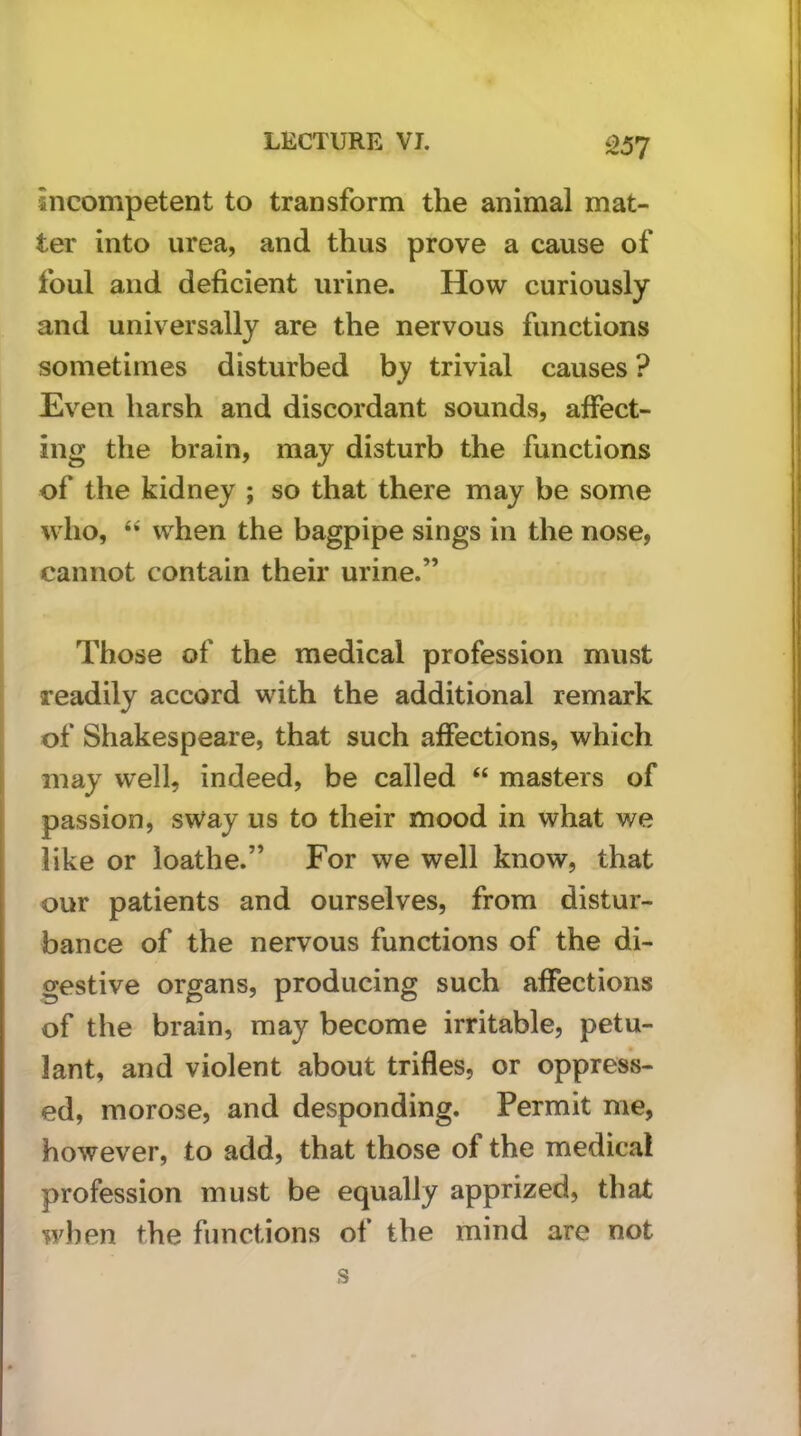 s>57 incompetent to transform the animal mat- ter into urea, and thus prove a cause of foul and deficient urine. How curiously and universally are the nervous functions sometimes disturbed by trivial causes ? Even harsh and discordant sounds, affect- ing the brain, may disturb the functions of the kidney ; so that there may be some who, when the bagpipe sings in the nose, cannot contain their urine.” Those of the medical profession must readily accord with the additional remark of Shakespeare, that such affections, which may well, indeed, be called “ masters of passion, sway us to their mood in what we like or loathe.” For we well know, that our patients and ourselves, from distur- bance of the nervous functions of the di- gestive organs, producing such affections of the brain, may become irritable, petu- lant, and violent about trifles, or oppress- ed, morose, and desponding. Permit me, however, to add, that those of the medical profession must be equally apprized, that when the functions of the mind are not s