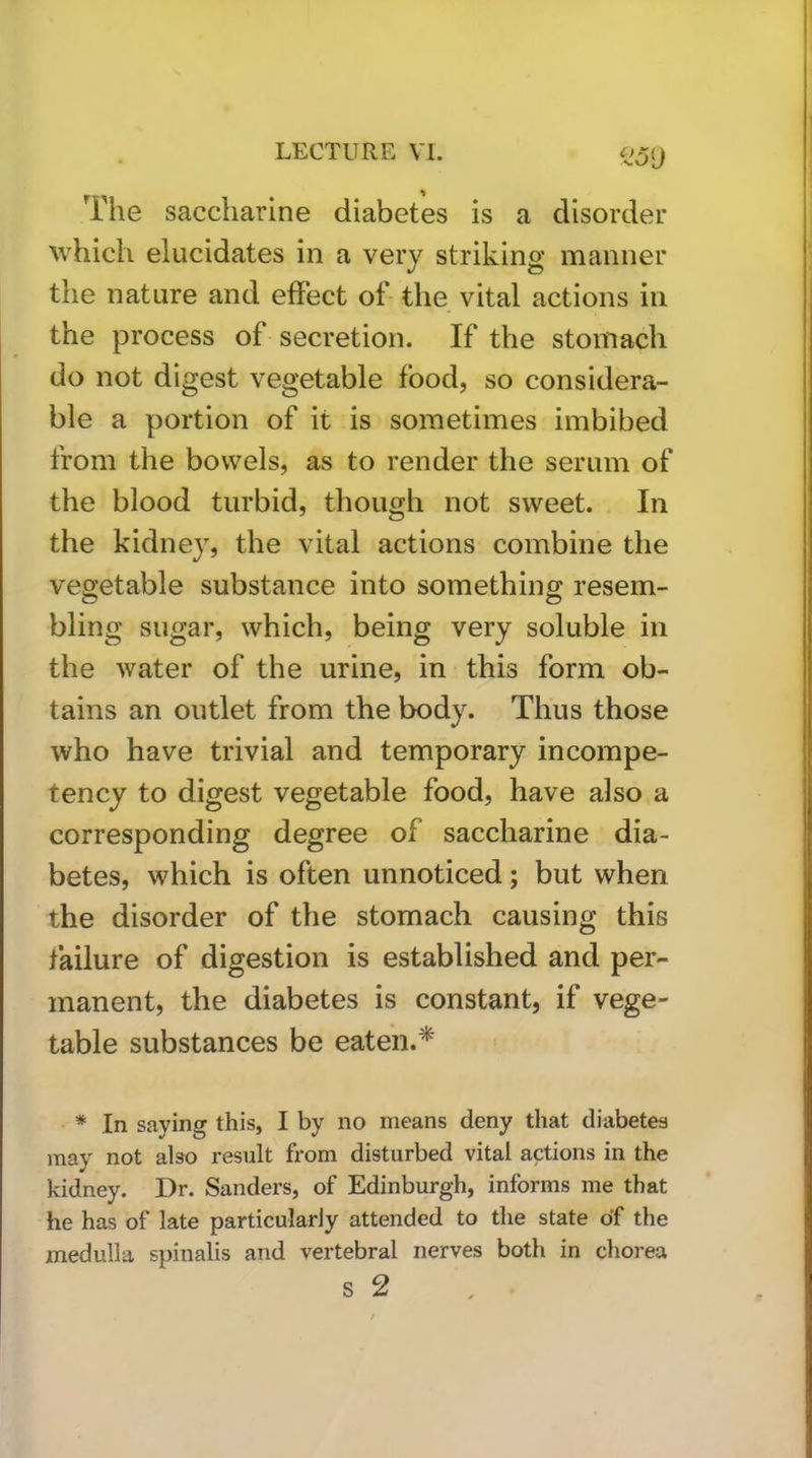 The saccharine diabetes is a disorder Avhich elucidates in a very striking manner the nature and effect of the vital actions in the process of secretion. If the stomach do not digest vegetable food, so considera- ble a portion of it is sometimes imbibed from the bowels, as to render the serum of the blood turbid, though not sweet. In the kidney, the vital actions combine the vegetable substance into something resem- bling sugar, which, being very soluble in the water of the urine, in this form ob- tains an outlet from the body. Thus those who have trivial and temporary incompe- tency to digest vegetable food, have also a corresponding degree of saccharine dia- betes, which is often unnoticed; but when the disorder of the stomach causing this failure of digestion is established and per- manent, the diabetes is constant, if vege- table substances be eaten.* * In saying this, I by no means deny that diabetes may not also result from disturbed vital actions in the kidney. Dr. Sanders, of Edinburgh, informs me that he has of late particularly attended to the state of the medulla spinalis and vertebral nerves both in chorea