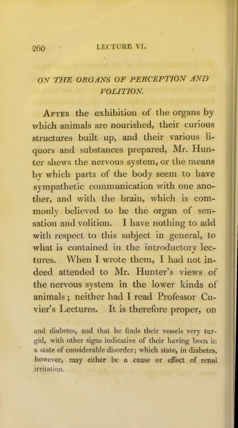 Q()0 ON THE ORGANS OF PERCEPTION AND VOLITION. After the exhibition of the organs by which animals are nourished, their curious structures built up, and their various li- quors and substances prepared, Mr. Hun- ter shews the nervous system, or the means by which parts of the body seem to have sympathetic communication with one ano- ther, and witli the brain, which is com- monly believed to be the organ of sen- sation and volition. I have nothing to add with respect to this subject in general, to what is contained in the introductory lec- tures. When I wrote them, I had not in- deed attended to Mr. Hunter’s views of the nervous system in the lower kinds of animals ; neither had I read Professor Cu- vier’s Lectures. It is therefore proper, on and diabetes, and that he finds their vessels very tur- gid, Avith other signs indicative of their having been in a state of considerable disorder; which state, in diabetes, however, may either be a cause or effect of renal irritation.