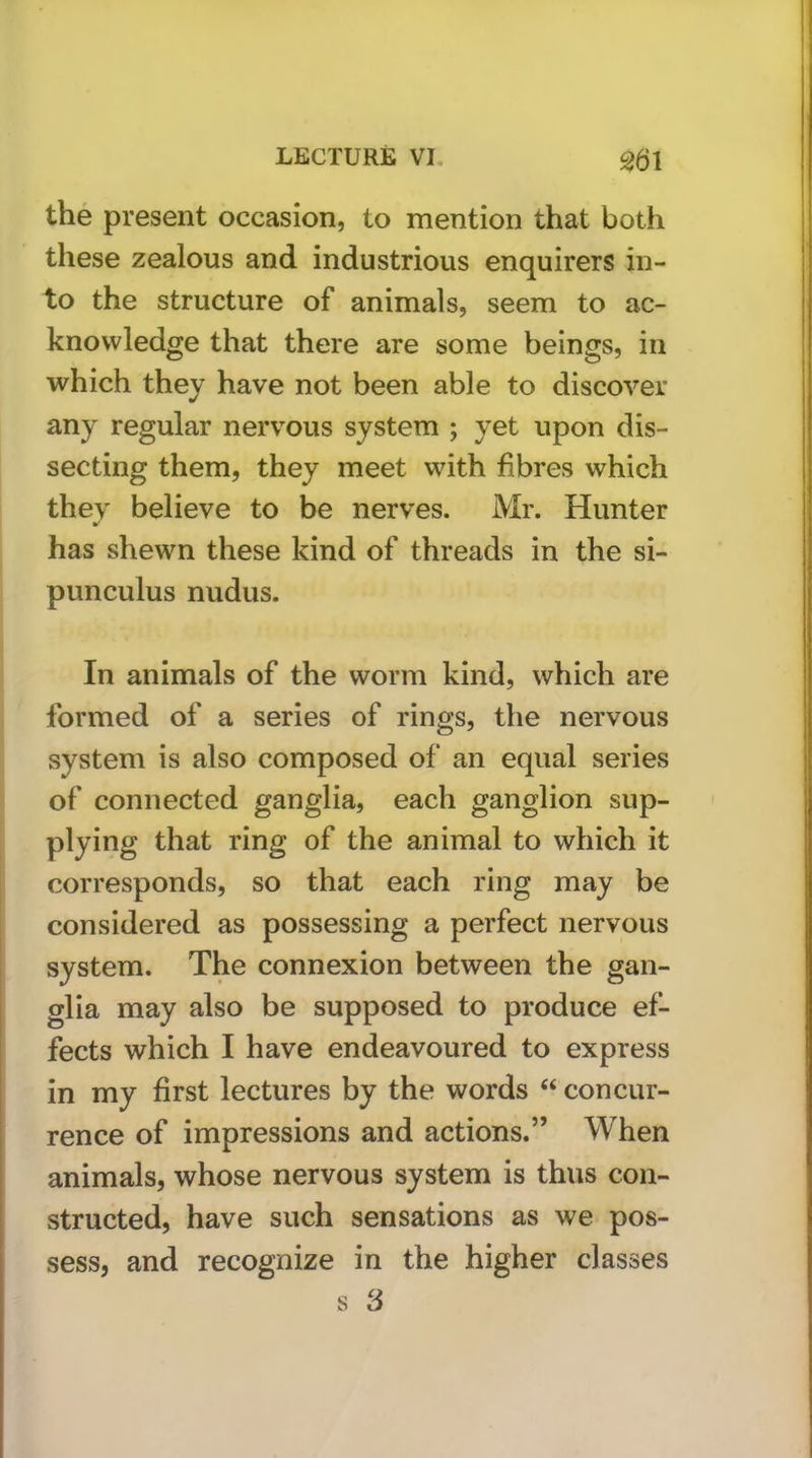 the present occasion, to mention that both these zealous and industrious enquirers in- to the structure of animals, seem to ac- knowledge that there are some beings, in which they have not been able to discover any regular nervous system ; yet upon dis- secting them, they meet with fibres which thev believe to be nerves. Mr. Hunter has shewn these kind of threads in the si- punculus nudus. In animals of the worm kind, which are formed of a series of rings, the nervous system is also composed of an equal series of connected ganglia, each ganglion sup- plying that ring of the animal to which it corresponds, so that each ring may be considered as possessing a perfect nervous system. The connexion between the gan- glia may also be supposed to produce ef- fects which I have endeavoured to express in my first lectures by the words “ concur- rence of impressions and actions.” When animals, whose nervous system is thus con- structed, have such sensations as we pos- sess, and recognize in the higher classes s 3