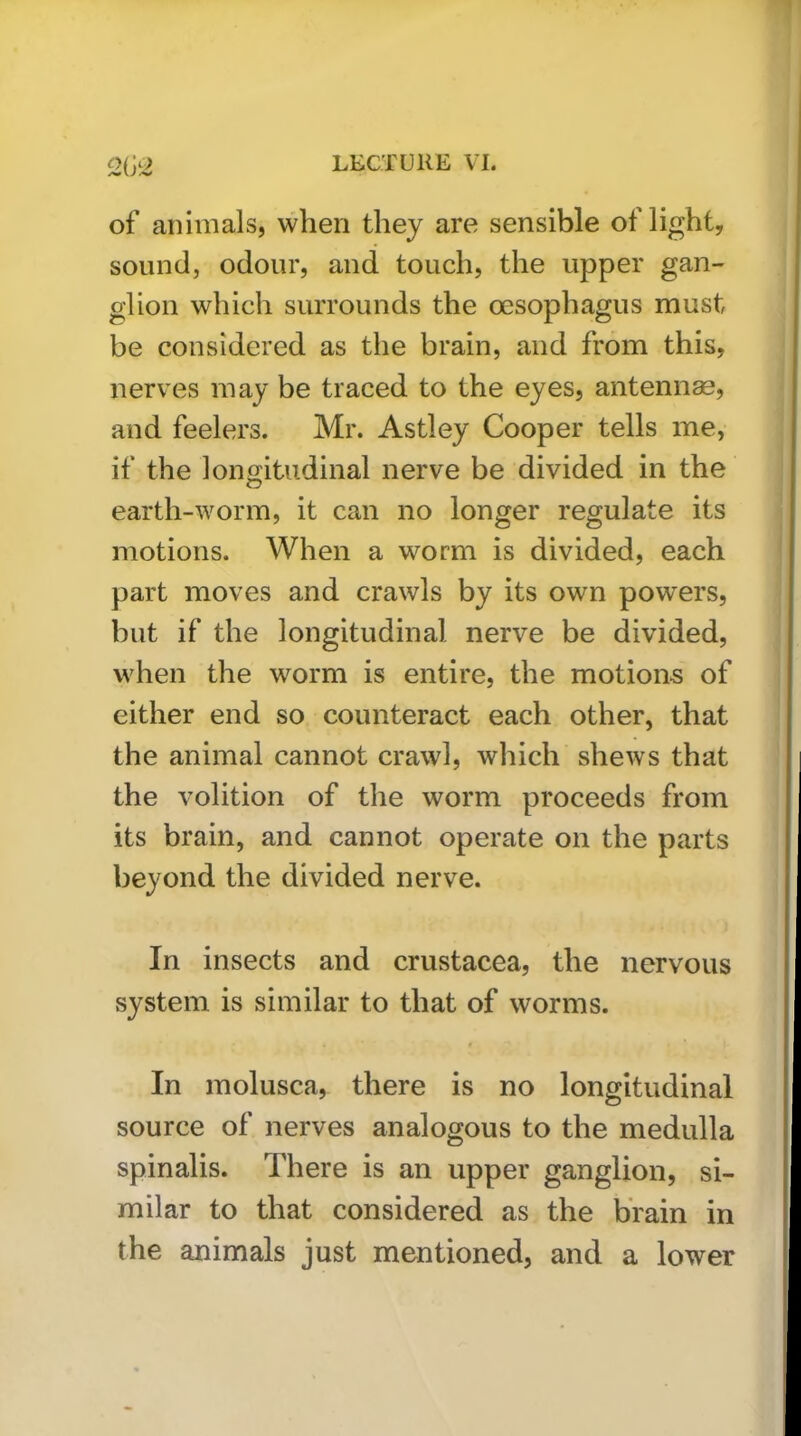 of animals, when they are sensible of light, sound, odour, and touch, the upper gan- glion which surrounds the oesophagus must be considered as the brain, and from this, nerves may be traced to the eyes, antenna, and feelers. Mr. Astley Cooper tells me, if the longitudinal nerve be divided in the earth-worm, it can no longer regulate its motions. When a worm is divided, each part moves and crawls by its own powers, but if the longitudinal nerve be divided, when the worm is entire, the motions of either end so counteract each other, that the animal cannot crawl, which shews that the volition of the worm proceeds from its brain, and cannot operate on the parts beyond the divided nerve. In insects and Crustacea, the nervous system is similar to that of worms. In molusca, there is no longitudinal source of nerves analogous to the medulla spinalis. There is an upper ganglion, si- milar to that considered as the brain in the animals just mentioned, and a lower