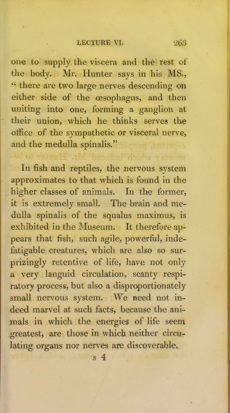 I one to'supply the viscera and the rest of the body. Mr. Hunter says in his MS., “ there are two large nerves descending on either side of the oesophagus, and then uniting into one, forming a ganglion at ' their union, which he thinks serves the office of the sympathetic or visceral nerve, and the medulla spinalis.” In fish and reptiles, the nervous system i- approximates to that which is found in the higher classes of animals. In the former, it is extremely small. The brain and me- dulla spinalis of the squalus maximus, is I exhibited in the Museum. It therefore ap- pears that fish, such agile, powerful, inde- fatigable creatures, which are also so sur- prizingly retentive of life, have not only a very languid circulation, scanty respi- ratory process, but also a disproportionately small nervous system. We need not in- deed marvel at such facts, because the ani- mals in which ^ the energies of life seem greatest, are those in which neither circu-r lating organs nor nerves are discoverable. f