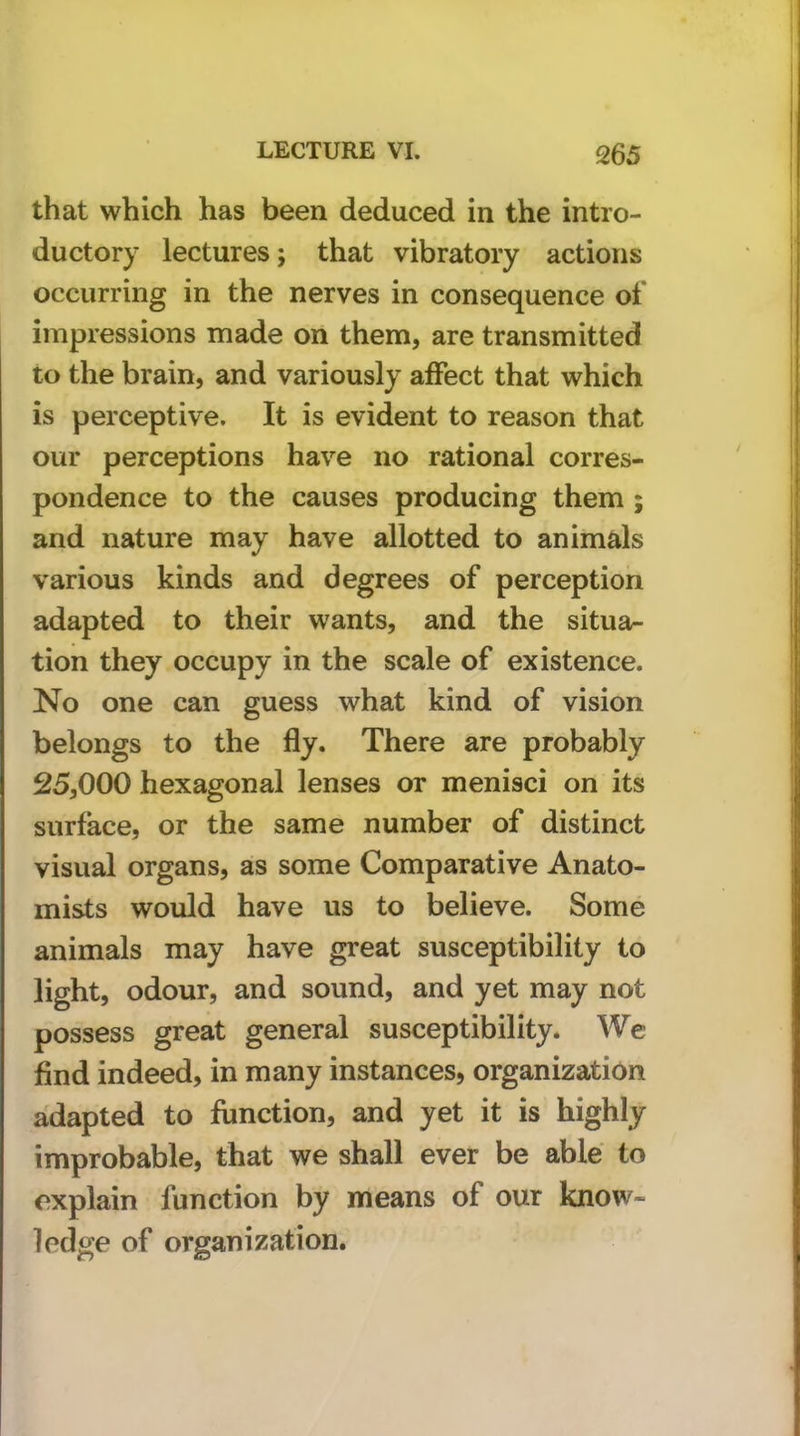 that which has been deduced in the intro- ductory lectures; that vibratory actions occurring in the nerves in consequence of impressions made on them, are transmitted to the brain, and variously affect that which is perceptive. It is evident to reason that our perceptions have no rational corres- pondence to the causes producing them ; and nature may have allotted to animals various kinds and degrees of perception adapted to their wants, and the situa- tion they occupy in the scale of existence. No one can guess what kind of vision belongs to the fly. There are probably 25,000 hexagonal lenses or menisci on its surface, or the same number of distinct visual organs, as some Comparative Anato- mists would have us to believe. Some animals may have great susceptibility to light, odour, and sound, and yet may not possess great general susceptibility. We find indeed, in many instances, organization adapted to function, and yet it is highly improbable, that we shall ever be able to explain function by means of our know- ledge of organization.
