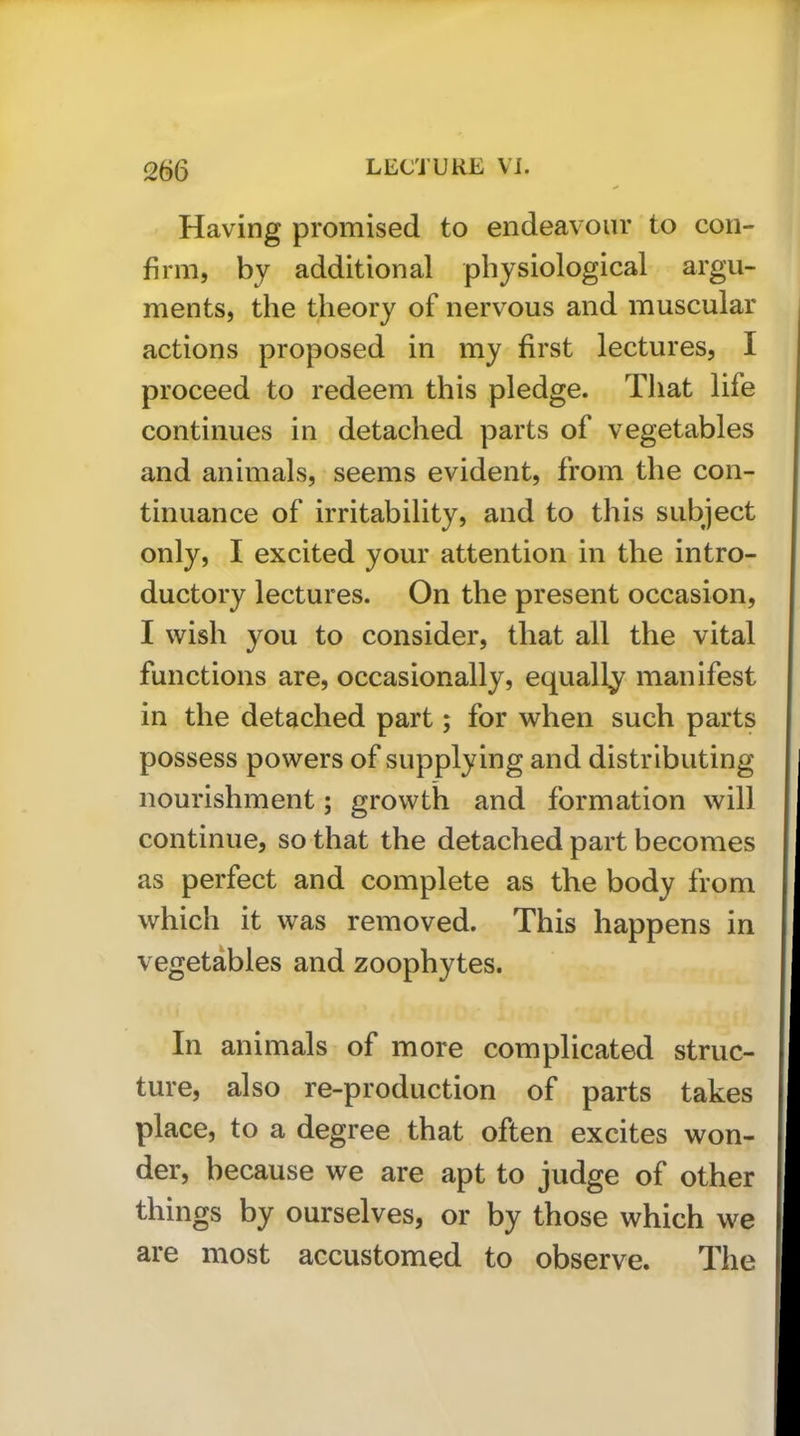 Having promised to endeavour to con- firm, by additional physiological argu- ments, the theory of nervous and muscular actions proposed in my first lectures, I proceed to redeem this pledge. That life continues in detached parts of vegetables and animals, seems evident, from the con- tinuance of irritability, and to this subject only, I excited your attention in the intro- ductory lectures. On the present occasion, I wish you to consider, that all the vital functions are, occasionally, equally manifest in the detached part; for when such parts possess powers of supplying and distributing nourishment; growth and formation will continue, so that the detached part becomes as perfect and complete as the body from which it was removed. This happens in vegetables and zoophytes. In animals of more complicated struc- ture, also re-production of parts takes place, to a degree that often excites won- der, because we are apt to judge of other things by ourselves, or by those which we are most accustomed to observe. The