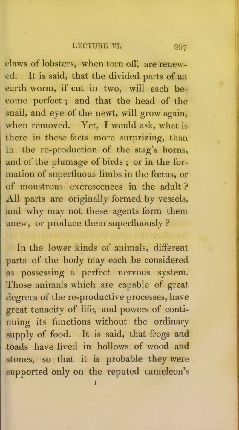 claws of lobsters, when torn off, are renew- ed. It is said, that the divided parts of an earth worm, if cut in two, will each be- come perfect; and that the head of the snail, and eye of the newt, wdll grow again, when removed. Yet, I would ask, what is there in these facts more surprizing, than in the re-production of the stag’s horns, and of the plumage of birds ; or in the for- mation of superfluous limbs in the foetus, or of monstrous excrescences in the adult ? All parts are originally formed by vessels, and why may not these agents form them anew, or produce them superfluously ? In the lower kinds of animals, different parts of the body may each be considered as possessing a perfect nervous system. Those animals which are capable of great degrees of the re-productive processes, have great tenacity of life, and powers of conti- nuing its functions without the ordinary supply of food. It is said, that frogs and toads have lived in hollows of wood and stones, so that it is probable they were supported only on the reputed cameleon’s 1