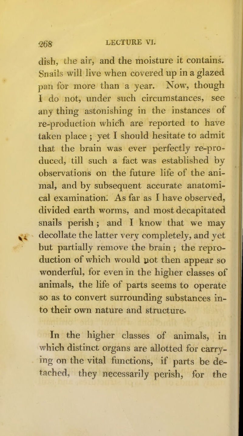 Q68 dish, the air, and the moisture it contains. Snails will live when covered up in a glazed pan for more than a year. Now, though 1 do mot, under such circumstances, see any thing astonishing in the instances of re-production which are reported to have taken place ; yet I should hesitate to admit that the brain was ever perfectly re-pro- duced, till such a fact was established by observations on the future life of the ani- mal, and by subsequent accurate anatomi- cal examination! As far as I have observed, divided earth worms, and most decapitated snails perish; and I know that we may decollate the latter very completely, and yet but partially remove the brain; the repro- duction of which would pot then appear so wonderful, for even in the higher classes of animals, the life of parts seems to operate so as to convert surrounding substances in- to their own nature and structure. In the higher classes of animals, in which distinct organs are allotted for carry- ing on the vital functions, if parts be de- tached, they necessarily perish, for the