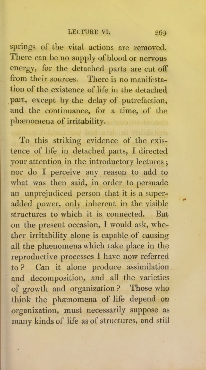 springs of the vital actions are removed. There can be no supply of blood or nervous energy, for the detached parts are cut off from their sources. There is no manifesta- tion of the existence of life in the detached part, except by the delay of putrefaction, and the continuance, for a time, of the phaenomena of irritability. To this striking evidence of the exis- tence of life in detached parts, I directed your attention in the introductory lectures ; nor do I perceive any reason to add to what was then said, in order to persuade an unprejudiced person that it is a super- added power, only inherent in the visible structures to which it is connected. But on the present occasion, I would ask, whe- ther irritability alone is capable of causing all the phsenomena which take place in the reproductive processes I liave now referred to ? Can it alone produce assimilation and decomposition, and all the varieties of growth and organization ? Those who O O think the phaenomena of life depend on organization, must necessarily suppose as many kinds of life as of structures, and still