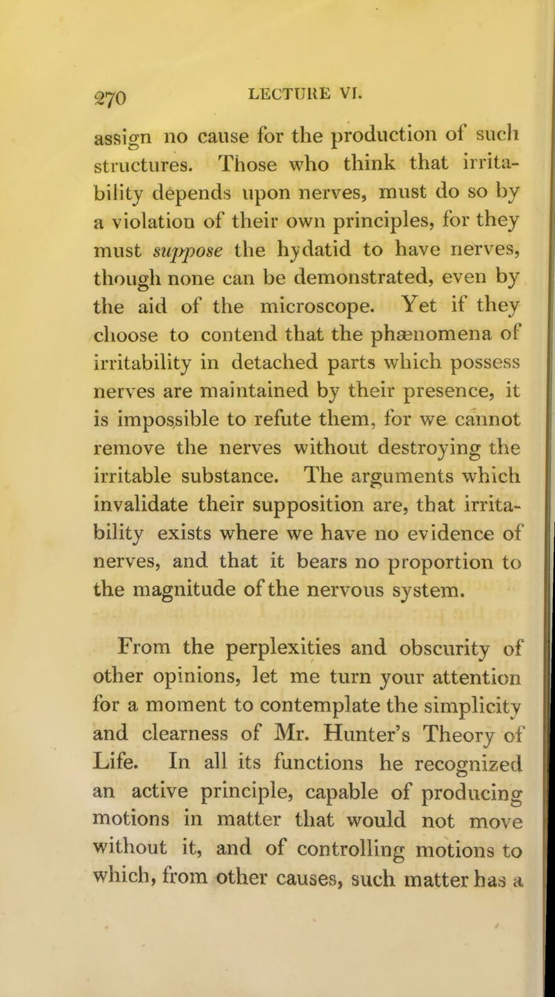 assign no cause for the production of such structures. Those who think that irrita- bility depends upon nerves, must do so by a violation of their own principles, for they must siqypose the hydatid to have nerves, though none can be demonstrated, even by the aid of the microscope. Yet if they choose to contend that the pha^nomena of irritability in detached parts which possess nerves are maintained by their presence, it is impossible to refute them, for we cannot remove the nerves without destroying the irritable substance. The arguments which invalidate their supposition are, that irrita- bility exists where we have no evidence of nerves, and that it bears no proportion to the magnitude of the nervous system. From the perplexities and obscurity of other opinions, let me turn your attention for a moment to contemplate the simplicity and clearness of Mr. Hunter’s Theory of Life. In all its functions he recognized an active principle, capable of producing motions in matter that would not move without it, and of controlling motions to which, from other causes, such matter has a