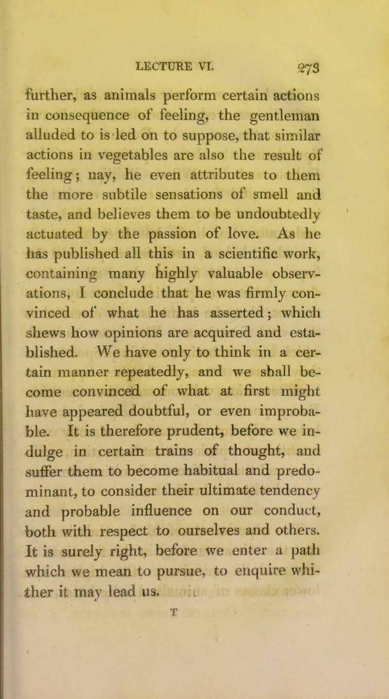 further, as animals perform certain actions in consequence of feeling, the gentleman alluded to is led on to suppose, that similar actions in vegetables are also the result of feeling; nay, he even attributes to them the more subtile sensations of smell and taste, and believes them to be undoubtedly actuated by the passion of love. As he has published all this in a scientific work, containing many highly valuable observ- ations, I conclude that he was firmly con- vinced of what he has asserted; which shews how opinions are acquired and esta- blished. We have only to think in a cer- tain manner repeatedly, and we shall be- come convinced of what at first might have appeared doubtful, or even improba- ble. It is therefore prudent, before we in- dulge in certain trains of thought, and suffer them to become habitual and predo- minant, to consider their ultimate tendency and probable influence on our conduct, both with respect to ourselves and others. It is surely right, before we enter a path which we mean to pursue, to enquire whi- ther it may lead us. i T