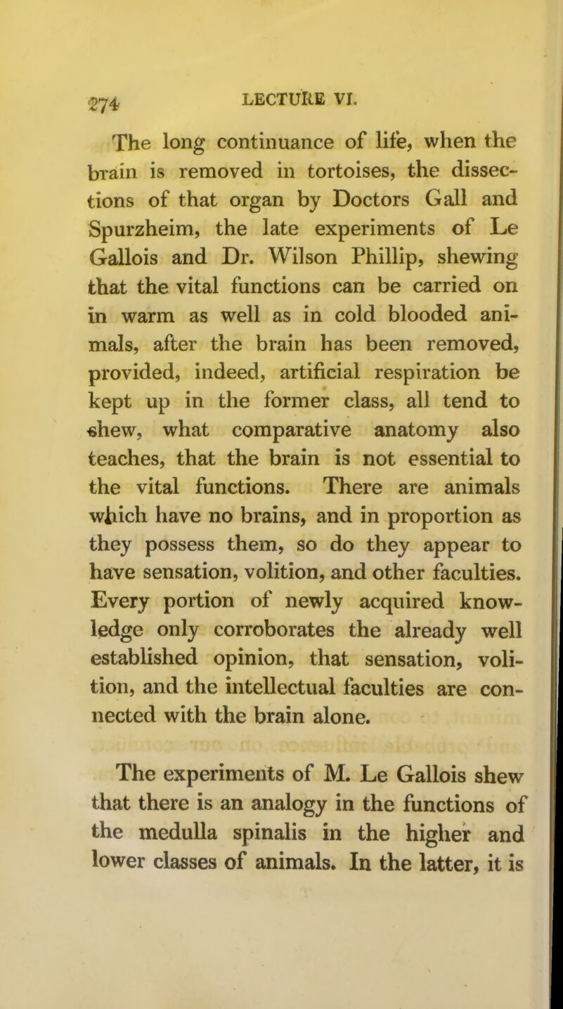 The long continuance of life, when the brain is removed in tortoises, the dissec- tions of that organ by Doctors Gall and Spurzheim, the late experiments of Le Gallois and Dr. Wilson Phillip, shewing that the vital functions can be carried on in warm as well as in cold blooded ani- mals, after the brain has been removed, provided, indeed, artificial respiration be kept up in the former class, all tend to «hew, what comparative anatomy also teaches, that the brain is not essential to the vital functions. There are animals which liave no brains, and in proportion as they possess them, so do they appear to have sensation, volition, and other faculties. Every portion of newly acquired know- ledge only corroborates the already well established opinion, that sensation, voli- tion, and the intellectual faculties are con- nected with the brain alone. The experiments of M. Le Gallois shew that there is an analogy in the functions of the medulla spinalis in the higher and lower classes of animals. In the latter, it is