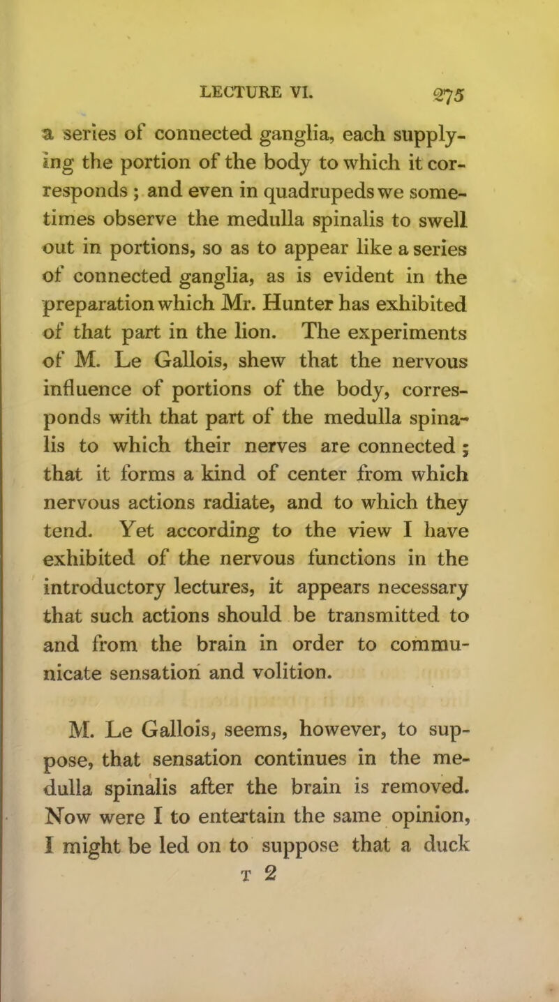 a series of connected ganglia, each supply- ing the portion of the body to which it cor- responds ;.and even in quadrupeds we some- times observe the medulla spinalis to swell out in portions, so as to appear like a series of connected ganglia, as is evident in the preparation which Mr. Hunter has exhibited of that part in the lion. The experiments of M. Le Gallois, shew that the nervous influence of portions of the body, corres- ponds with that part of the medulla spina- lis to which their nerves are connected ; that it forms a kind of center from which nervous actions radiate, and to which they tend- Yet according to the view I have exhibited of the nervous functions in the introductory lectures, it appears necessary that such actions should be transmitted to and from the brain in order to commu- nicate sensation and volition. M. Le Gallois, seems, however, to sup- pose, that sensation continues in the me- dulla spinalis after the brain is removed. Now were I to entertain the same opinion, I might be led on to suppose that a duck T 2