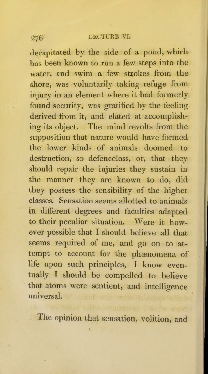 decapitated by the side of a pond, which has been known to run a few steps into the water, and swim a few sUokes. from the shore, was voluntarily taking refuge from injury in an element where it had formerly found security, was gratified by the feeling derived from it, and elated at accomplish- ing its object. The mind revolts from the supposition that nature would have formed the lower kinds of animals doomed to destruction, so defenceless, or, that they should repair the injuries they sustain in the manner they are known to do, did they possess the sensibility of the higher classes. Sensation seems allotted to animals in different degrees and faculties adapted to their peculiar situation. Were it how- ever possible that I should believe all that seems required of me, and go on to at- tempt to account for the phaenomena of life upon such principles, I know even- tually I should be compelled to believe that atoms were sentient, and intelligence universal. The opinion that sensation, volition, and