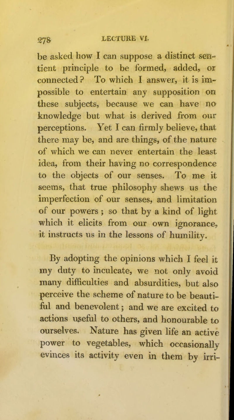 be asked how I can suppose a distinct sen-* tient principle to be formed, added, or connected? To which I answer, it is im- possible to entertain any supposition on these subjects, because we can have na knowledge but what is derived from our perceptions. Yet I can firmly believe, that there may be, and are things, of the nature of which we can never entertain the least idea, from their having no correspondence to the objects of our senses. To me it seems, that true philosophy shews us the imperfection of our senses, and limitation of our powers ; so that by a kind of light which it elicits from our own ignorance, it instructs us in the lessons of humility. By adopting the opinions which I feel it my duty to inculcate, we not only avoid many difficulties and absurdities, but also perceive the scheme of nature to be beauti- ful and benevolent; and we are excited to actions useful to others, and honourable to ourselves. Nature has given life an active power to vegetables, which occasionally evinces its activity even in them by irri-