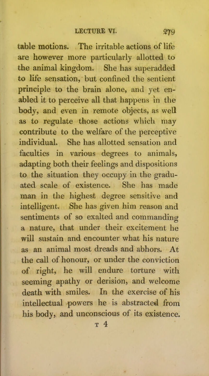 table motions. The irritable actions of life are however more particularly allotted to the animal kingdom. She has siiperadded to life sensation, ‘ but confined the sentient principle to the brain alone, and yet en- abled it to perceive all that happens in the body, and even in remote objects, as well as to regulate those actions which may contribute to the welfare of the perceptive individual. She has allotted sensation and faculties in various degrees to animals, adapting both their feelings and dispositions to the situation they occupy in the gradu- ated scale of existence. She has made man in the highest degree sensitive and intelligent. She has given him reason and sentiments of so exalted and commandinsr a nature, that under their excitement he will sustain and encounter what his nature as an animal most dreads and abhors. At the call of honour, or under the conviction of right, he will endure torture with seeming apathy or derision, and welcome death with smiles. In the exercise of his intellectual powers he is abstracted from his body, and unconscious of its existence. T 4 /