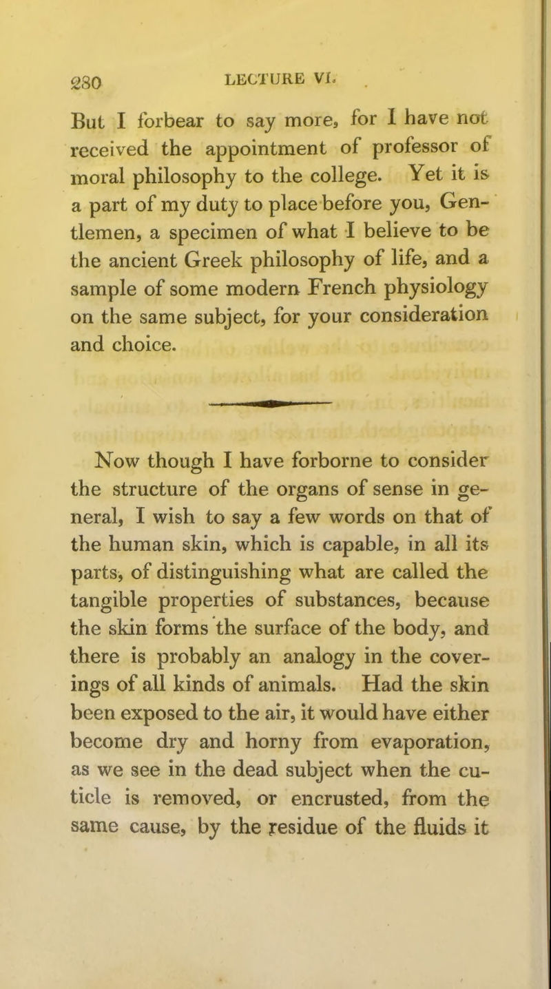 But I forbear to say more, for 1 have not received the appointment of professor of moral philosophy to the college. Yet it is a part of my duty to place before you, Gen- tlemen, a specimen of what I believe to be the ancient Greek philosophy of life, and a sample of some modern French physiology on the same subject, for your consideration and choice. Now though I have forborne to consider the structure of the organs of sense in ge- neral, I wish to say a few words on that of the human skin, which is capable, in all its parts, of distinguishing what are called the tangible properties of substances, because the skin forms the surface of the body, and there is probably an analogy in the cover- ings of all kinds of animals. Had the skin been exposed to the air, it would have either become dry and horny from evaporation, as we see in the dead subject when the cu- ticle is removed, or encrusted, from the same cause, by the residue of the fluids it