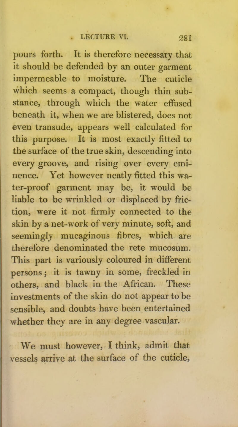 pours forth. It is therefore necessary that it should be defended by an outer garment impermeable to moisture. The cuticle which seems a compact, though thin sub- stance, through which the water effused beneath it, when we are blistered, does not even transude, appears well calculated for this purpose. It is most exactly fitted to the surface of the true skin, descending into every groove, and rising over every emi- nence. Yet however neatly fitted this wa- ter-proof garment may be, it would be liable to be wrinkled or displaced by fric- tion, were it not firmly connected to the skin by a net-work of very minute, soft, and seemingly mucaginous fibres, which are therefore denominated the rete mucosum. This part is variously coloured in' different persons; it is tawny in some, freckled in others, and black in the African. These investments of the skin do not appear to be sensible, and doubts have been entertained whether they are in any degree vascular. We must however, I think, admit that vessels arrive at the surface of the cuticle,
