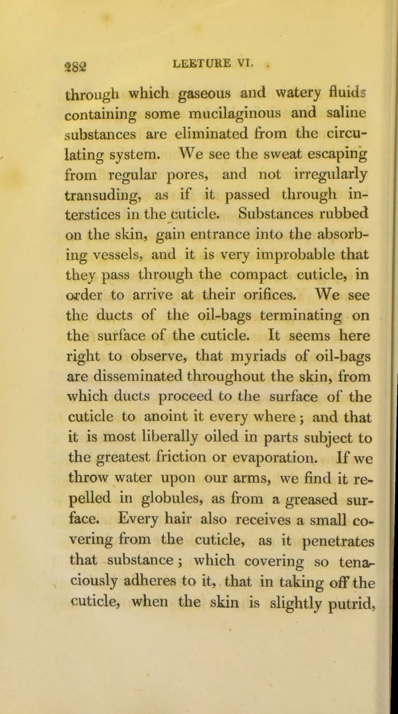 through which gaseous and watery fluids containing some mucilaginous and saline substances are eliminated from the circu- lating system. We see the sweat escapin'g from regular pores, and not irregularly transuding, as if it passed through in- terstices in the cuticle. Substances rubbed on the skin, gain entrance into the absorb- ing vessels, and it is very improbable that they pass through the compact cuticle, in order to arrive at their orifices. We see the ducts of the oil-bags terminating on the surface of the cuticle. It seems here right to observe, that myriads of oil-bags are disseminated throughout the skin, from which ducts proceed to the surface of the cuticle to anoint it every where j and that it is most liberally oiled in parts subject to the greatest friction or evaporation. If we throw water upon our arms, we find it re- pelled in globules, as from a greased sur- face. Every hair also receives a small co- vering from the cuticle, as it penetrates that substance; which covering so tena- ciously adheres to it, that in taking off the cuticle, when the skin is slightly putrid.