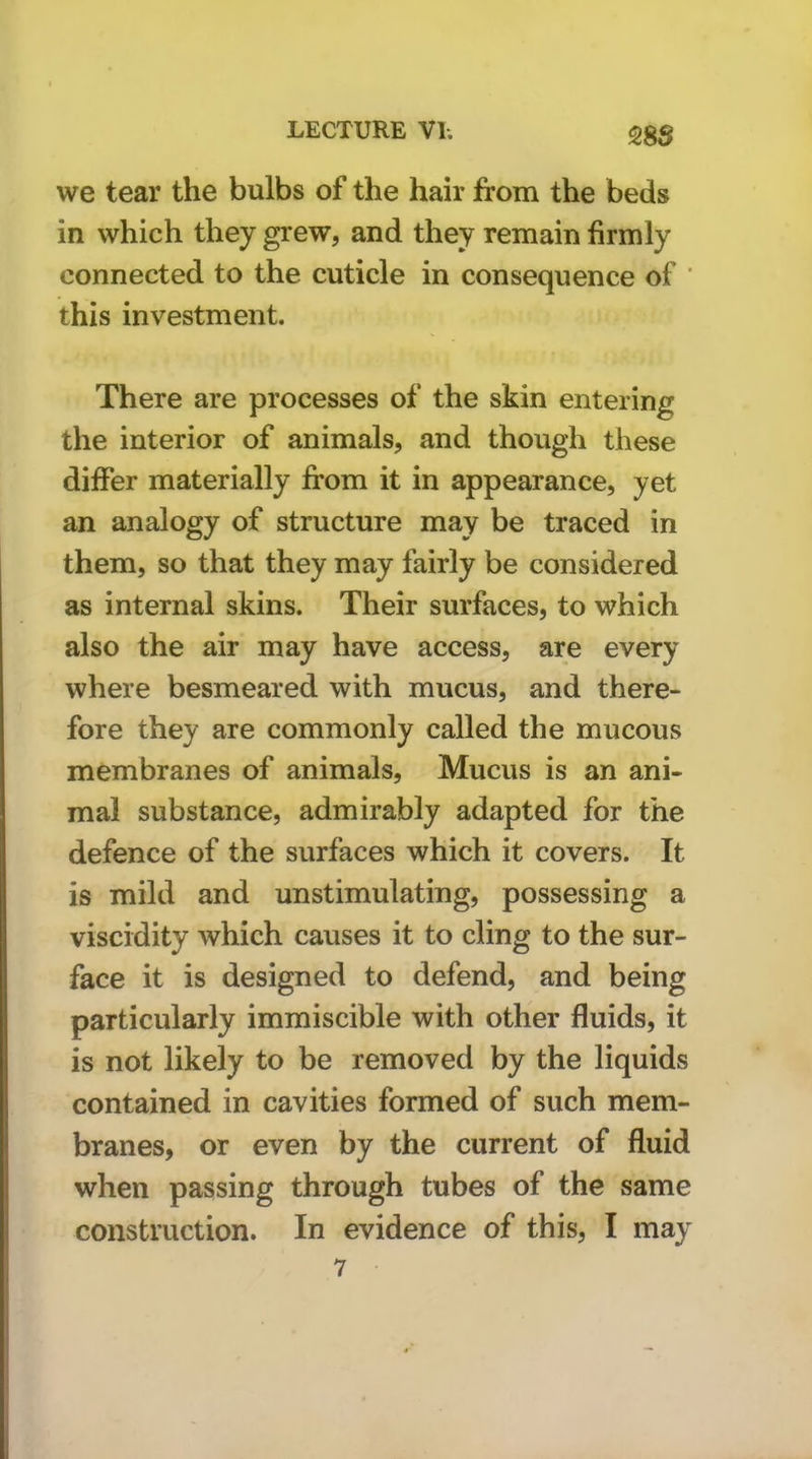 SS3 we tear the bulbs of the hair from the beds in which they grew, and they remain firmly connected to the cuticle in consequence of ' this investment. There are processes of the skin entering the interior of animals, and though these differ materially from it in appearance, yet an analogy of structure may be traced in them, so that they may fairly be considered as internal skins. Their surfaces, to which also the air may have access, are every where besmeared with mucus, and there- fore they are commonly called the mucous membranes of animals. Mucus is an ani- mal substance, admirably adapted for the defence of the surfaces which it covers. It is mild and unstimulating, possessing a viscidity which causes it to cling to the sur- face it is designed to defend, and being particularly immiscible with other fluids, it is not likely to be removed by the liquids contained in cavities formed of such mem- branes, or even by the current of fluid when passing through tubes of the same construction. In evidence of this, I may