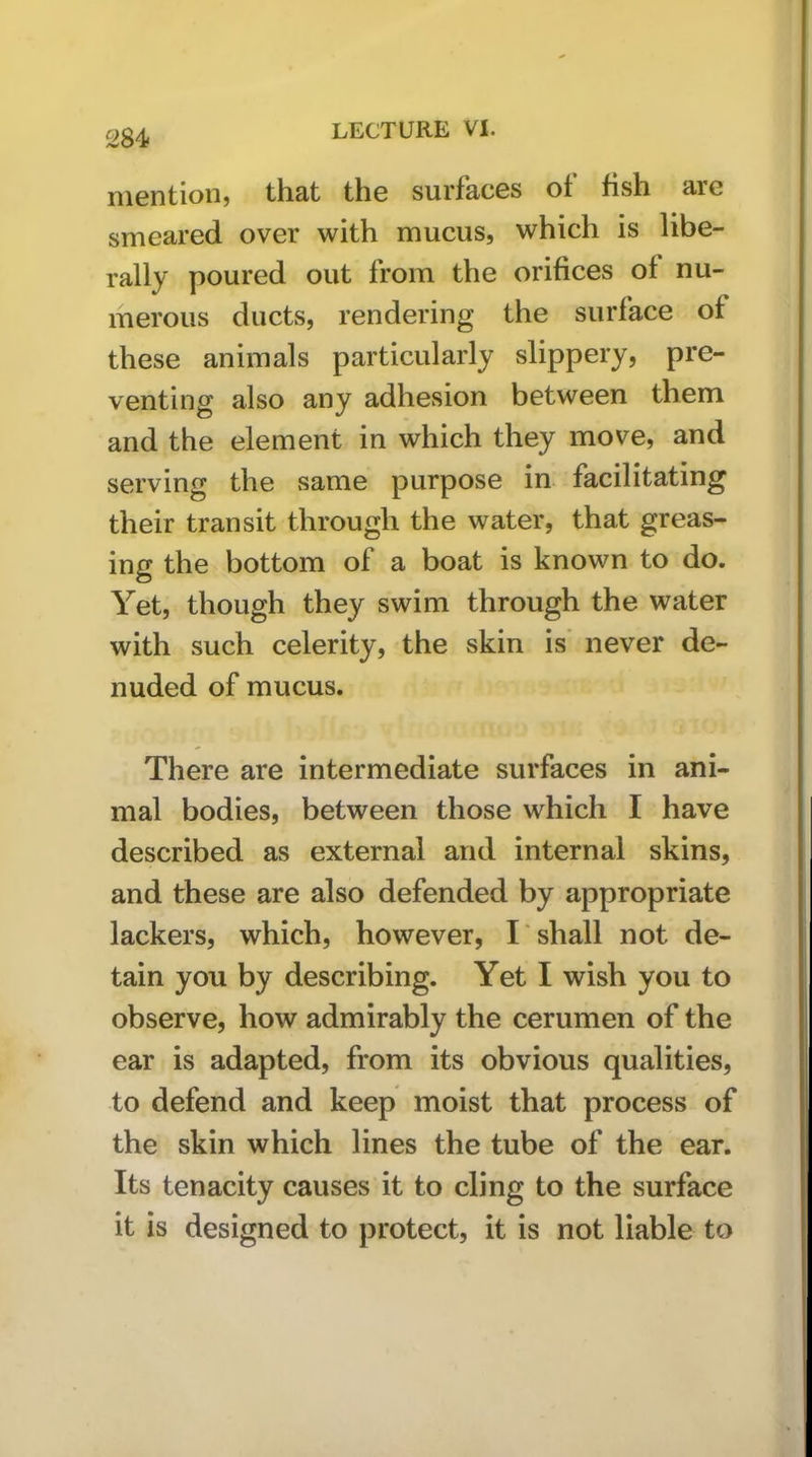 284< mention, that the surfaces of fish are smeared over with mucus, which is libe- rally poured out from the orifices of nu- merous ducts, rendering the surface of these animals particularly slippery, pre- venting also any adhesion between them and the element in which they move, and serving the same purpose in facilitating their transit through the water, that greas- ing the bottom of a boat is known to do. Yet, though they swim through the water with such celerity, the skin is' never de- nuded of mucus. There are intermediate surfaces in ani- mal bodies, between those which I have described as external and internal skins, and these are also defended by appropriate lackers, which, however, I shall not de- tain you by describing. Yet I wish you to observe, how admirably the cerumen of the ear is adapted, from its obvious qualities, to defend and keep moist that process of the skin which lines the tube of the ear. Its tenacity causes it to cling to the surface it is designed to protect, it is not liable to