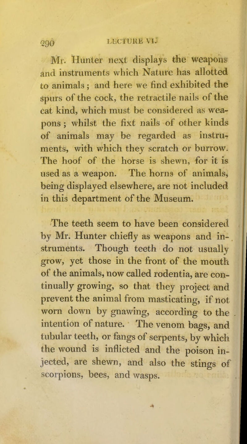<290 Mr. Hunter next displaj^s the weapons and instruments which Nature has allotted to animals ; and here we find exhibited the spurs of the cock, the retractile nails of the cat kind, which must be considered as wea- pons ; whilst the fixt nails of other kinds of animals may be regarded as instru- ments, with which they scratch or burrow. The hoof of the horse is shewn, for it is used as a weapon. The horns of animals, being displayed elsewhere, are not included in this department of the Museum. 'The teeth seem to have been considered by Mr. Hunter chiefly as weapons and in-. struments. Though teeth do not usually grow, yet those in the front of the mouth of the animals, now called rodentia, are con- tinually growing, so that they project and prevent the animal from masticating, if not worn down by gnawing, according to the intention of nature. • The venom bags, and tubular teeth, or fangs of serpents, by which the wound is inflicted and the poison in- jected, are shewn, and also the stings of scorpions, bees, and wasps.