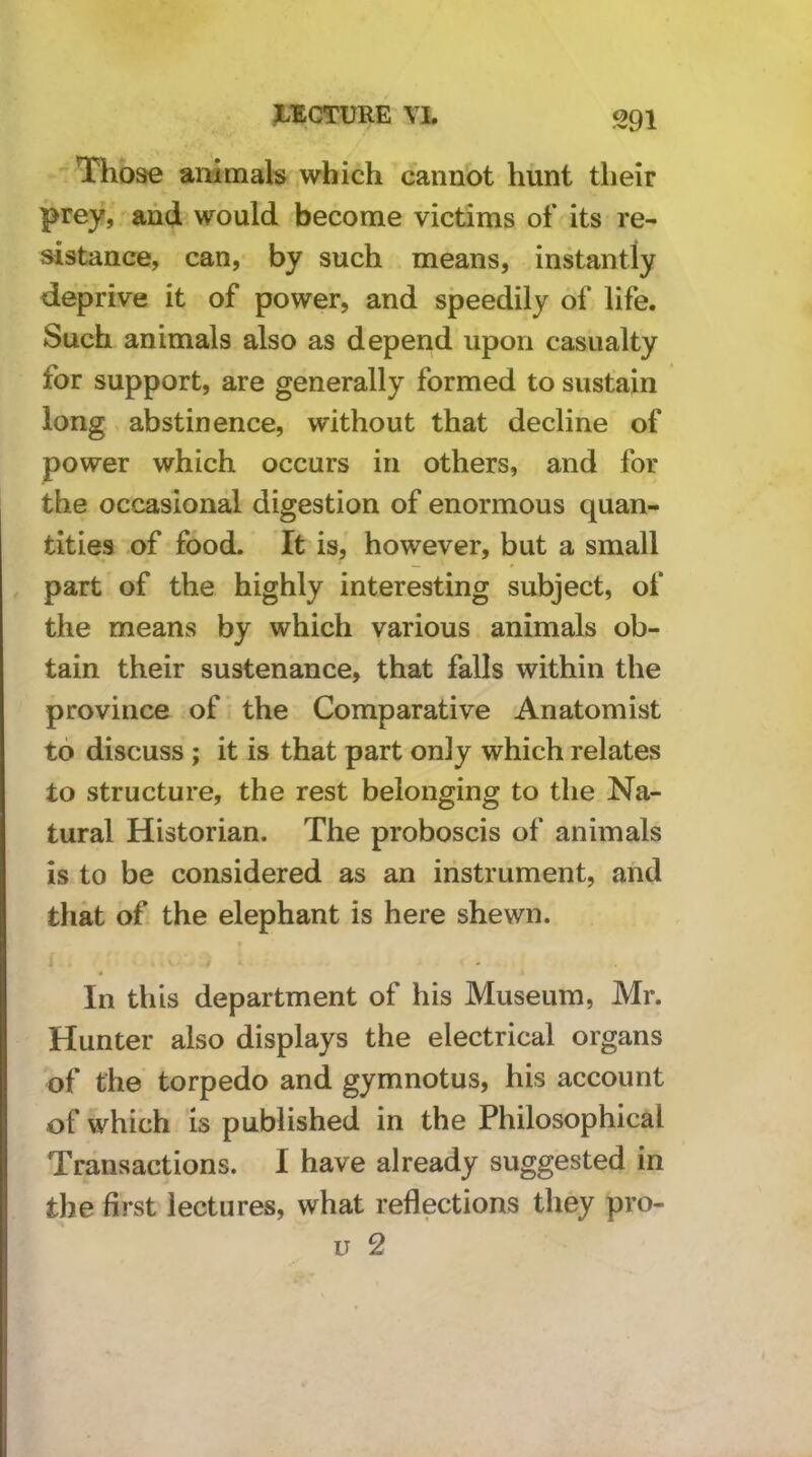  Those animals which cannot hunt their prey, and would become victims of its re- sistance, can, by such means, instantly deprive it of power, and speedily of life. Such animals also as depend upon casualty for support, are generally formed to sustain long abstinence, without that decline of power which occurs in others, and for the occasional digestion of enormous quan- tities of food. It is, however, but a small part of the highly interesting subject, of the means by which various animals ob- tain their sustenance, that falls within the province of the Comparative Anatomist to discuss ; it is that part only which relates to structure, the rest belonging to the Na- tural Historian. The proboscis of animals is to be considered as an instrument, and that of the elephant is here shewn. In this department of his Museum, Mr. Hunter also displays the electrical organs of the torpedo and gymnotus, his account of which is published in the Philosophical Transactions. I have already suggested in the first lectures, what reflections they pro-