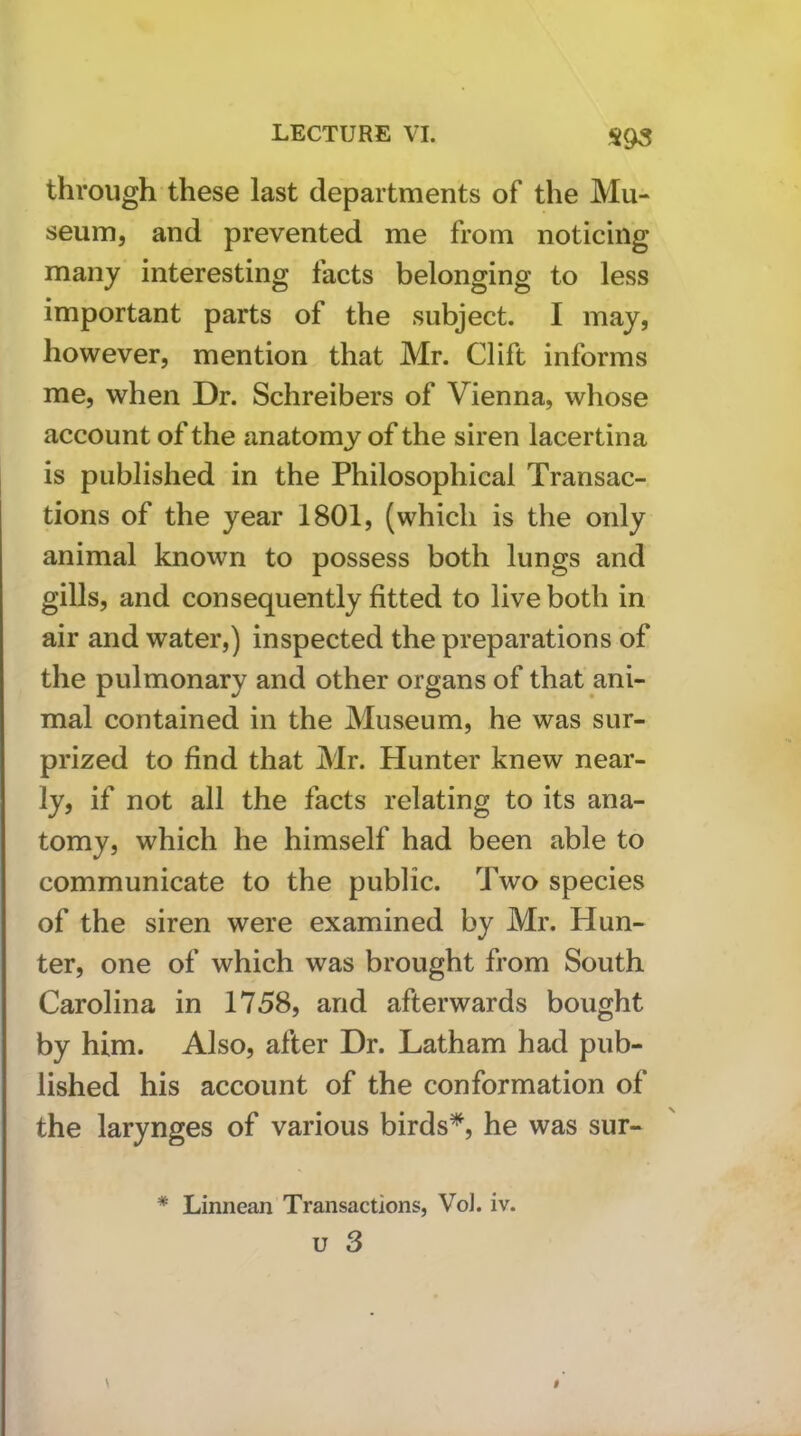 S93 through these last departments of the Mu- seum, and prevented me from noticing many interesting facts belonging to less important parts of the subject. I may, however, mention that Mr. Clift informs me, when Dr. Schreibers of Vienna, whose account of the anatomy of the siren lacertina is published in the Philosophical Transac- tions of the year 1801, (which is the only animal known to possess both lungs and gills, and consequently fitted to live both in air and water,) inspected the preparations of the pulmonary and other organs of that ani- mal contained in the Museum, he was sur- prized to find that Mr. Hunter knew near- ly, if not all the facts relating to its ana- tomy, which he himself had been able to communicate to the public. Two species of the siren were examined by Mr. Hun- ter, one of which was brought from South Carolina in 1758, and afterwards bought by him. Also, after Dr. Latham had pub- lished his account of the conformation of the larynges of various birds^, he was sur- * Linnean Transactions, Vd. iv. u 3 \