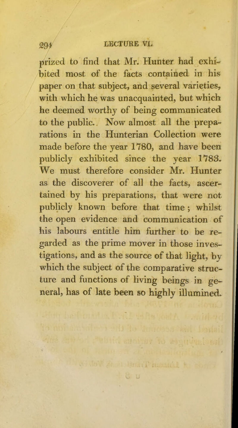 prized to find that Mr. Hunter had exhi- bited most of the facts contained in his paper on that subject, and several varieties, with which he was unacquainted, but which he deemed worthy of being communicated to the public.. Now almost all the prepa- rations in the Hunterian Collection were made before the year 1780, and have been publicly exhibited since the year 1783. We must therefore consider Mr. Hunter as the discoverer of all the facts, ascer- tained by his preparations, that were not publicly known before that time ; whilst the open evidence and communication of his labours entitle him further to be re- garded as the prime mover in those inves- tigations, and as the source of that light, by which the subject of the comparative struc- ture and hmctions of living beings in ge- neral, has of late been so highly illumineci