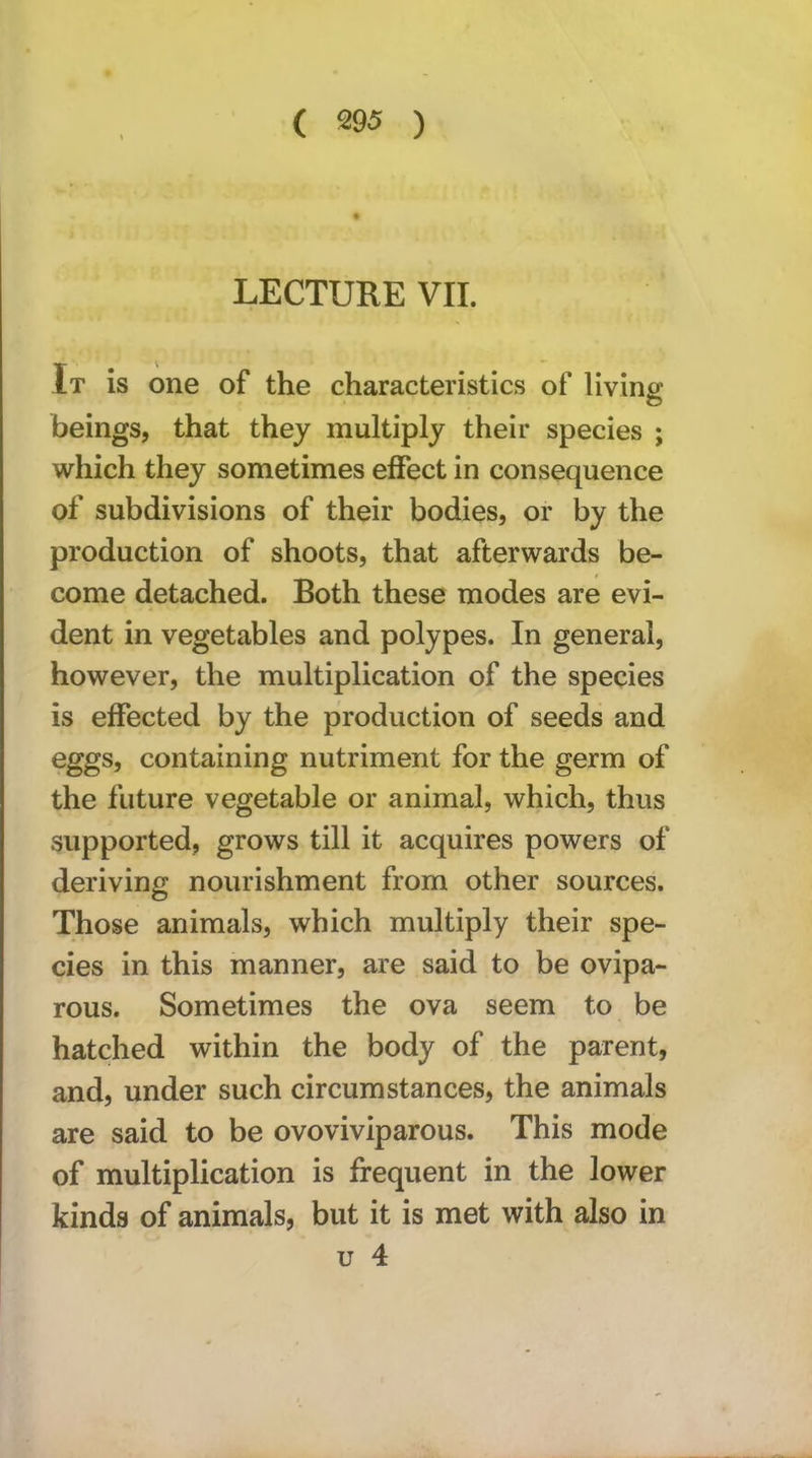 ( m ) LECTURE VII. It is one of the characteristics of living: beings, that they multiply their species ; which they sometimes effect in consequence of subdivisions of their bodies, or by the production of shoots, that afterwards be- come detached. Both these modes are evi- dent in vegetables and polypes. In general, however, the multiplication of the species is effected by the production of seeds and eggs, containing nutriment for the germ of the future vegetable or animal, which, thus supported, grows till it acquires powers of deriving nourishment from other sources. Those animals, which multiply their spe- cies in this manner, are said to be ovipa- rous. Sometimes the ova seem to be hatched within the body of the parent, and, under such circumstances, the animals are said to be ovoviviparous. This mode of multiplication is frequent in the lower kinds of animals, but it is met with also in