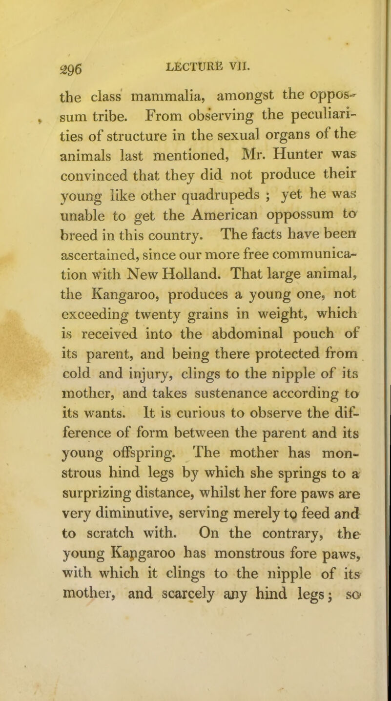 the class mammalia, amongst the oppos- sum tribe. From observing the peculiari- ties of structure in the sexual organs of the animals last mentioned, Mr. Hunter was convinced that they did not produce their young like other quadrupeds ; yet he was unable to get the American oppossum to breed in this country. The facts have been ascertained, since our more free communica- tion with New Holland. That large animal, the Kangaroo, produces a young one, not exceeding twenty grains in weight, which is received into the abdominal pouch of its parent, and being there protected from cold and injury, clings to the nipple of its mother, and takes sustenance according to its wants. It is curious to observe the dif- ference of form between the parent and its young offspring. The mother has mon- strous hind legs by which she springs to a surprizing distance, whilst her fore paws are very diminutive, serving merely to feed and to scratch with. On the contrary, the young Kapgaroo has monstrous fore paws, with which it clings to the nipple of its mother, and scarcely ajiy hind legs; so