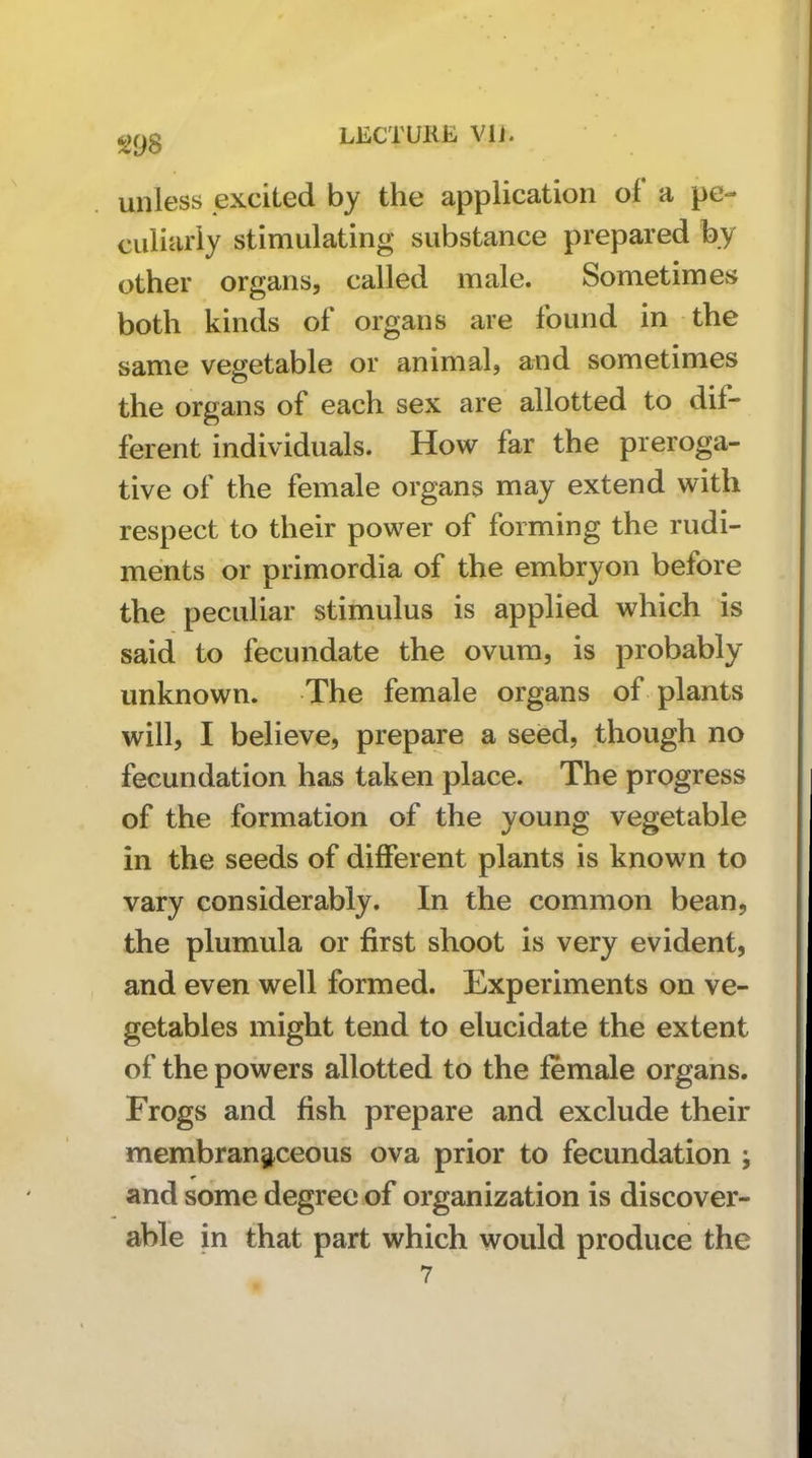 unless excited by the application of a pe- culiarly stimulating substance prepared by other organs, called male. Sometimes both kinds of organs are found in the same vegetable or animal, and sometimes the organs of each sex are allotted to dif- ferent individuals. How far the preroga- tive of the female organs may extend with respect to their power of forming the rudi- ments or primordia of the embryon before the peculiar stimulus is applied which is said to fecundate the ovum, is probably unknown. The female organs of plants will, I believe, prepare a seed, though no fecundation has taken place. The progress of the formation of the young vegetable in the seeds of different plants is known to vary considerably. In the common bean, the plumula or first shoot is very evident, and even well formed. Experiments on ve- getables might tend to elucidate the extent of the powers allotted to the female organs. Frogs and fish prepare and exclude their membranstceous ova prior to fecundation ; and some degree of organization is discover- able in that part which would produce the 7