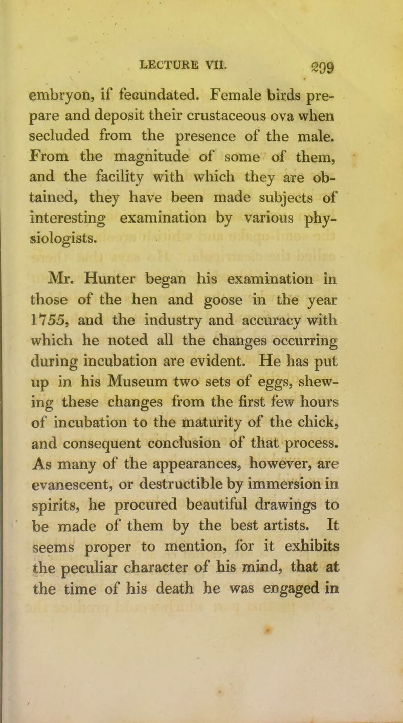 \ embryon, if fecundated. Female birds pre- pare and deposit their crustaceous ova when secluded from the presence of the male. From the magnitude of some of them, and the facility with which they are ob- tained, they have been made subjects of interesting examination by various phy- siologists. Mr. Hunter began his examination in those of the hen and goose in the year 1755, and the industry and accuracy with which he noted all the changes occurring during incubation are evident. He has put up in his Museum two sets of eggs, shew- ing these changes from the first few hours of incubation to the maturity of the chick, and consequent conclusion of that process. As many of the appearances, however, are evanescent, or destructible by immersion in spirits, he procured beautiful drawings to be made of them by the best artists. It seems proper to mention, for it exhibits the peculiar character of his mhad, that at the time of his death he was engaged in