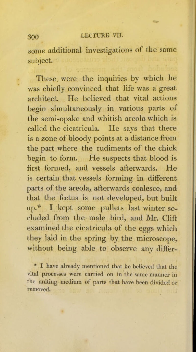 soo some additional investigations of the same subject. These, were the inquiries by which he was chiefly convinced that life was a great architect. He believed that vital actions begin simultaneously in various parts of the semi-opake and whitish areola which is called the cicatricula. He says that there is a zone of bloody points at a distance from the part where the rudiments of the chick begin to form. He suspects that blood is first formed, and vessels afterwards. He is certain that vessels forming in different parts of the areola, afterwards coalesce, and that the foetus is not developed, but built up.* I kept some pullets last winter se- cluded from the male bird, and Mr. Clift examined the cicatricula of the eggs which they laid in the spring by the microscope, without being able to observe any diflfer- * I have already mentioned that he believed that the vital processes were carried on in the same manner in the uniting medium of parts that have been divided or removed.