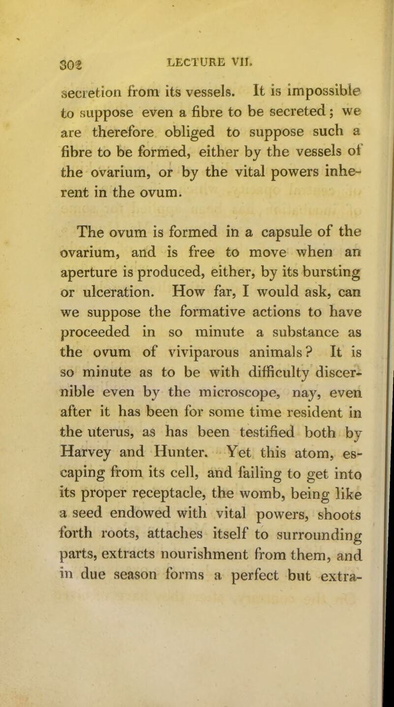 secretion from its vessels. It is impossible to suppose even a fibre to be secreted; we are therefore obliged to suppose such a fibre to be foriried, either by the vessels of the ovarium, or by the vital powers inhe- rent in the ovum. The ovum is formed in a capsule of the ovarium, and is free to move when an aperture is produced, either, by its bursting or ulceration. How far, I would ask, can we suppose the formative actions to have proceeded in so minute a substance as the ovum of viviparous animals? It is so minute as to be with difficulty discer- nible even by the microscope, nay, even after it has been for some time resident in the uterus, as has been testified both by Harvey and Hunter. Yet this atom, es- caping from its cell, and failing to get into its proper receptacle, the womb, being like a seed endowed with vital powers, shoots forth roots, attaches itself to surrounding parts, extracts nourishment from them, and in due season forms a perfect but extra-