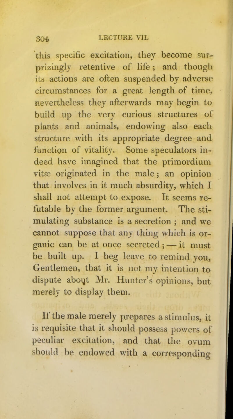 S04< this specific excitation, they become sur- priziiigly retentive of life; and though its actions are often suspended by adverse circumstances for a great length of time, nevertheless they afterwards may begin to build up the very curious structures of plants and animals, endowing also each structure with its appropriate degree and functipn of vitality. Some speculators in- deed have imagined that the primordium vitas originated in the male; an opinion that involves in it much absurdity, which I shall not attempt to expose. It seems re- futable by the former argument. The sti- mulating substance is a secretion ; and we cannot suppose that any thing which is or- ganic can be at once secreted; — it must be built up. I beg leave to remind you, Gentlemen, that it is not my intention to dispute aboi^t Mr. Hunter s opinions, but merely to display them. If the male merely prepares a stimulus, it is requisite that it should possess powers of peculiar excitation, and that the ovum should })e endowed with a corresponding