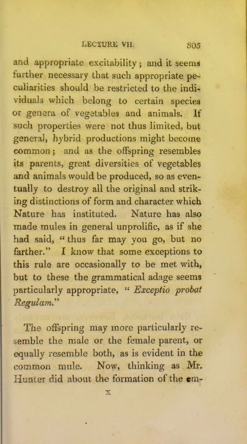 and appropriate excitability; and it seems further necessary that such appropriate pe- culiarities should be restricted to the indi- viduals which belong to certain species or genera of vegetables and animals. If such properties were not thus limited, but general, hybrid productions might become common; and as the offspring resembles its parents, great diversities of vegetables and animals would be produced, so as even- tually to destroy all the original and strik- ing distinctions of form and character which Nature has instituted. Nature has also made mules in general unprolific, as if she had said, “ thus far may you go, but no farther.” I know that some exceptions to this rule are occasionally to be met with, but to these the grammatical adage seems particularly appropriate, “ Exceptio prohat Reguiayn^' The offspring may more particularly re- semble the male or the female parent, or equally resemble both, as is evident in the common mule. Now, thinking as Mr. Hunter did about tho formation of the cm- X
