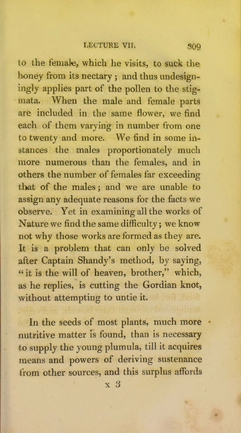 S09 to the femal«e, which he visits, to suck the honey from its nectary ; and thus undesign- ingly applies part of the pollen to the stig- mata. When the male and female parts are included in the same flower, we find each of them varying in number from one to twenty and more. We find in some in- stances the males proportionately much more numerous than the females, and in others the number of females far exceeding that of the males; and we are unable to assign any adequate reasons for the facts we observe. Yet in examining all the works of Nature we find the same difficulty; we know not why those works are formed as they are. It is a problem that can only be solved after Captain Shandy’s method, by saying, “ it is the will of heaven, brother,” which, as he replies, is cutting the Gordian knot, without attempting to untie it. In the seeds of most plants, much more • nutritive matter is found, than is necessary to supply the young plumula, till it acquires means and powers of deriving sustenance Irom other sources, and this surplus affords