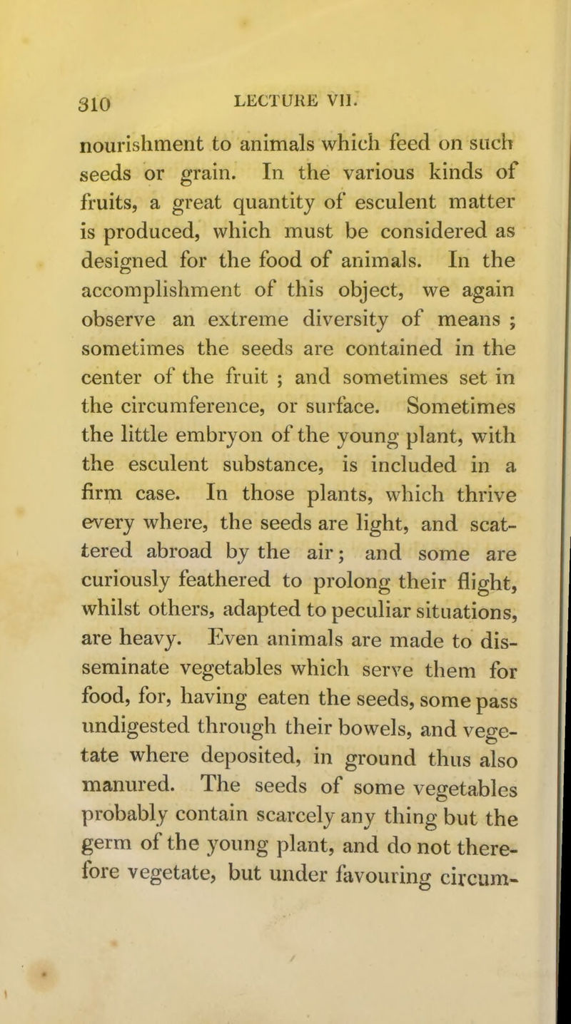 nourishment to animals which feed on such seeds or grain. In the various kinds of fruits, a great quantity of esculent matter is produced, which must be considered as designed for the food of animals. In the accomplishment of this object, we again observe an extreme diversity of means ; sometimes the seeds are contained in the center of the fruit ; and sometimes set in the circumference, or surface. Sometimes the little embryon of the young plant, with the esculent substance, is included in a firm case. In those plants, which thrive every where, the seeds are light, and scat- tered abroad by the air; and some are curiously feathered to prolong their flight, whilst others, adapted to peculiar situations, are heavy. Even animals are made to dis- seminate vegetables which serve them for food, for, having eaten the seeds, some pass undigested through their bowels, and vege- tate where deposited, in ground thus also manured. The seeds of some vegetables probably contain scarcely any thing but the germ of the young plant, and do not there- fore vegetate, but under fiivouring circum-