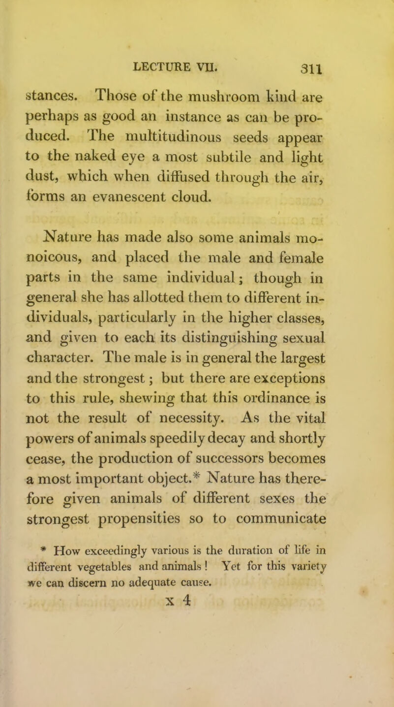 stances. Those of the mushroom kind are perhaps as good an instance as can be pro- duced. The multitudinous seeds appear to the naked eye a most subtile and light dust, which when diffused through the air, forms an evanescent cloud. / Nature has made also some animals mo- noicous, and placed the male and female parts in the same individual; though in general she has allotted them to different in- dividuals, particularly in tlie higher classes, and given to each its distinguishing sexual character. The male is in general the largest and the strongest; but there are exceptions to this rule, shewing that this ordinance is not the result of necessity. As the vital powers of animals speedily decay and shortly cease, the production of successors becomes a most important object.* Nature has there- fore given animals of different sexes the strongest propensities so to communicate * How exceedingly various is the duration of life in different vegetables and animals ! Yet for this variety we can discern no adequate cause.