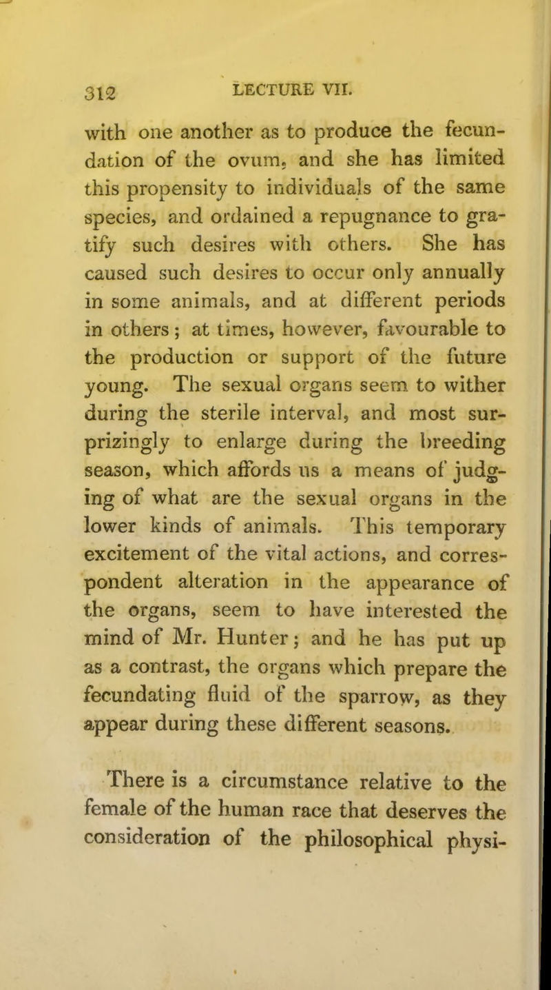 with one another as to produce the fecun- dation of the ovum, and she has limited this propensity to individuals of the same species, and ordained a repugnance to gra- tify such desires with others. She has caused such desires to occur only annually in some animals, and at different periods in others; at times, however, favourable to the production or support of the future young. The sexual organs seem to wither during the sterile interval, and most sur- prizingly to enlarge during the breeding season, which affords us a means of judg- ing of what are the sexual organs in the lower kinds of animals. This temporary excitement of the vital actions, and corres- pondent alteration in the appearance of the organs, seem to have interested the mind of Mr. Hunter; and he has put up as a contrast, the organs which prepare the fecundating fluid of the sparrow, as they appear during these different seasons. There is a circumstance relative to the female of the human race that deserves the consideration of the philosophical physi-