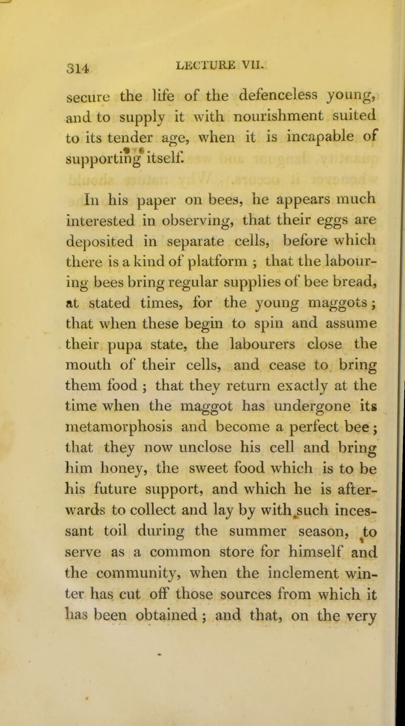 secure the life of the defenceless young, and to supply it with nourishment suited to its tender age, when it is incapable of supporting* itself. In his paper on bees, he appears much interested in observing, that their eggs are deposited in separate cells, before which there is a kind of platform ; that the labour- ing bees bring regular supplies of bee bread, at stated times, for the young maggots; that when these begin to spin and assume their pupa state, the labourers close the mouth of their cells, and cease to. bring them food ; that they return exactly at the time when the maggot has undergone its metamorphosis and become a perfect bee j that they now unclose his cell and bring him honey, the sweet food which is to be his future support, and which he is after- wards to collect and lay by with^such inces- sant toil durino; the summer season, to serve as a common store for himself and the community, when the inclement win- ter has cut off those sources from which it has been obtained ; and that, on the very