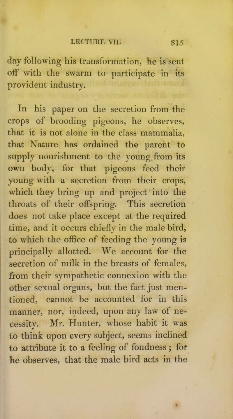 day following his transformation, he is sent off with the swarm to participate in its provident industry. In his paper on the secretion from the crops of brooding pigeons, he observes, that it is not alone in the class mammalia, that Nature has ordained the parent to supply nourishment to the young from its own body, for that pigeons feed their young with a secretion from their crops, which they bring up and project‘into the throats of their offspring. This secretion does not take place except at the required time, and it occurs chiefly in the male bird, to which the office of feeding the young is principally allotted. We account for the secretion of milk in the breasts of females, from their sympathetic connexion with the other sexual organs, but the fact just men- tioned, cannot be accounted for in this manner, nor, indeed, upon any law of ne- cessity. Mr. Hunter, whose habit it w^as to think upon every subject, seems inclined to attribute it to a feeling of fondness ; for he observes, that the male bird acts in the