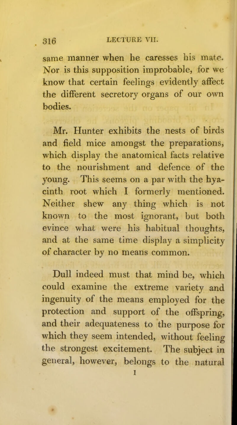 same manner when he caresses his mate. Nor is this supposition improbable, for we know that certain feelings evidently affect the different secretory organs of our own bodies. Mr. Hunter exhibits the nests of birds and field mice amongst the preparations, which display the anatomical facts relative to the nourishment and defence of the young. This seems on a par with the hya- cinth root which I formerly mentioned. Neither shew any thing which is not known to the most ignorant, but both evince what were his habitual thoughts, and at the same time display a simplicity of character by no means common. Dull indeed must that mind be, which could examine the extreme variety and ingenuity of the means employed for the protection and support of the offspring, and their adequateness to the purpose for which they seem intended, without feeling the strongest excitement. The subject in general, however, belongs to the natural I